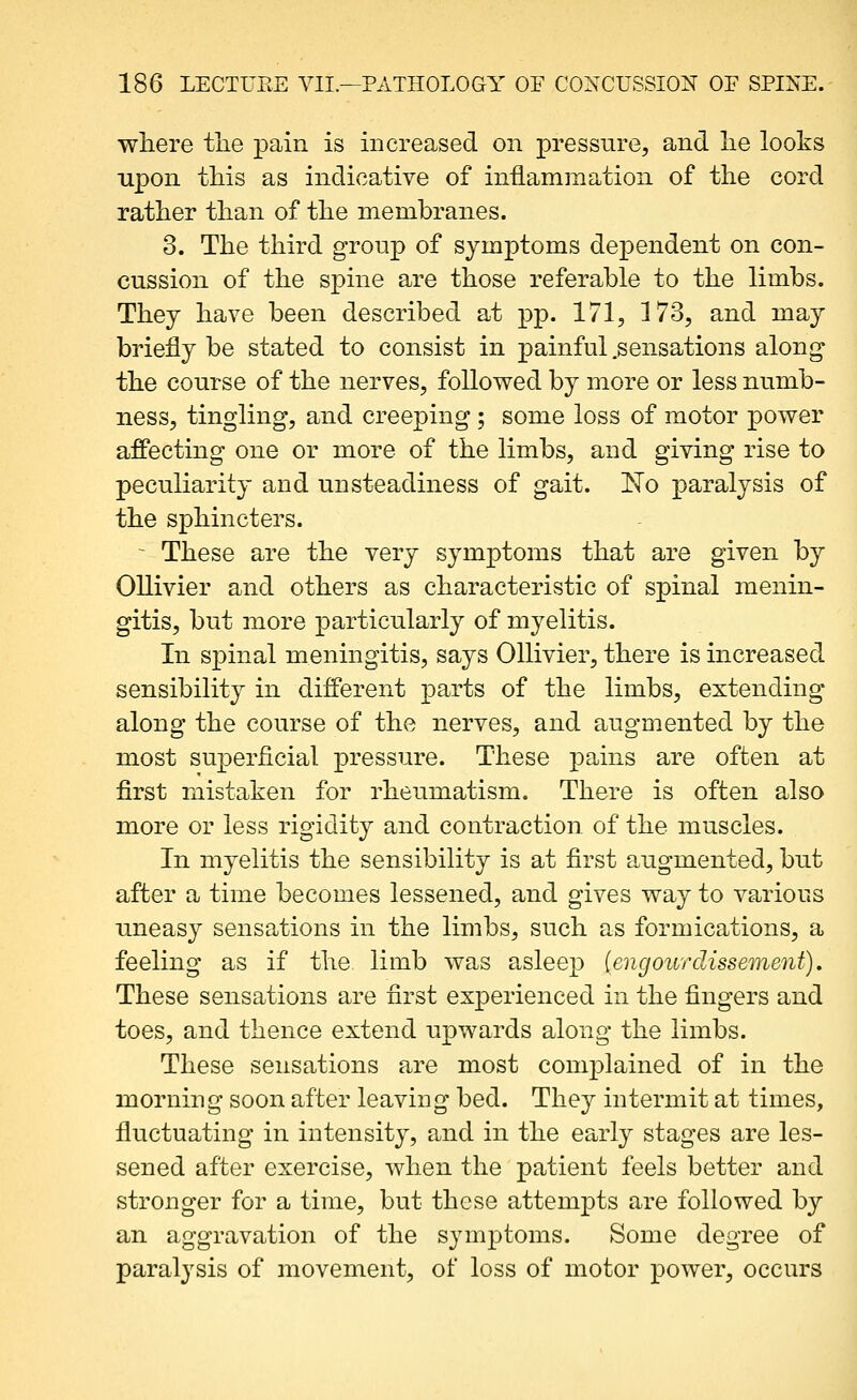 where tlie pain is increased on pressure, and lie looks upon this as indicative of inflammation of the cord rather than of the membranes. 3. The third group of symptoms dependent on con- cussion of the spine are those referable to the limbs. They have been described at pp. 171, 3 73, and may briefly be stated to consist in painful .sensations along the course of the nerves, followed by more or less numb- ness, tingling, and creeping ; some loss of motor power affecting one or more of the limbs, and giving rise to peculiarity and unsteadiness of gait. 'No paralysis of the sphincters. - These are the very symptoms that are given by Ollivier and others as characteristic of spinal menin- gitis, but more particularly of myelitis. In spinal meningitis, says Ollivier, there is increased sensibility in different parts of the limbs, extending along the course of the nerves, and augmented by the most superficial pressure. These pains are often at first mistaken for rheumatism. There is often also more or less rigidity and contraction of the muscles. In myelitis the sensibility is at first augmented, but after a time becomes lessened, and gives way to various uneasy sensa^tions in the limbs, such as formications, a feeling as if the limb was asleep (engourdissement). These sensations are first experienced in the fingers and toes, and thence extend upwards along the limbs. These sensations are most comj)lained of in the morning soon after leaving bed. They intermit at times, fluctuating in intensity, and in the early stages are les- sened after exercise, when the patient feels better and stronger for a time, but these attempts are followed by an aggravation of the symptoms. Some degree of paralysis of movement, of loss of motor power, occurs