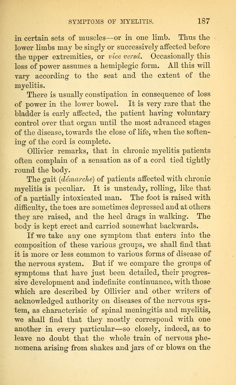 ill certain sets of muscles—or in one limb. Thus tlie lower limbs may be singly or successively affected before the upper extremities, or vice versa. Occasionally this loss of power assumes a hemiplegic form. All this will vary according to the seat and the extent of the myelitis. There is usually constipation in consequence of loss of power in the lower bowel. It is very rare that the bladder is early affected, the patient having voluntary control over that organ until the most advanced stages of the disease, towards the close of life, when the soften- ing of the cord is complete. Ollivier remarks, that in chronic myelitis patients often complain of a sensation as of a cord tied tightly round the body. The gait {demarche) of patients affected with chronic myelitis is peculiar. It is misteady, rolling, like that of a partially intoxicated man. The foot is raised with difficulty, the toes are sometimes depressed and at others they are raised, and the heel drags in walking. The body is kept erect and carried somewhat backwards. If we take any one symptom that enters into the composition of these various groups, we shall find that it is more or less common to various forms of disease of the nervous system. But if we compare the groups of symptoms that have just been detailed, their progres- sive development and indefinite continnance, with those which are described by Ollivier and other writers of acknowledged authority on diseases of the nervous sys- tem, as characterisic of spinal meningitis and myelitis, we shall find that they mostly correspond with one another in every particular—so closely, indeed, as to leave no doubt that the whole train of nervous phe- nomena arising from shakes and jars of or blows on the