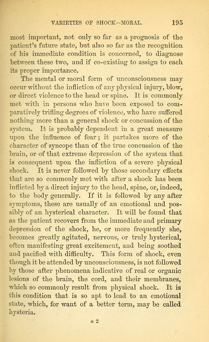 most important, not only so far as a prognosis of the patient's future state, but also so far as tlie recognition of his immediate condition is concerned, to diagnose between these two, and if co-existing to assign to each its proper importance. The mental or moral form of unconsciousness maj occur without the infliction of any physical injury, blow, or direct violence to the head or spine. It is commonly met with in persons who have been exposed to com- paratively trifling degrees of violence, who have suffered nothing more than a general shock or concussion of the system. It is probably dependent in a great measure upon the influence of fear; it partakes more of the character of syncope than of the true concussion of the brain, or of that extreme depression of the system that is consequent upon the infliction of a severe physical shock. It is never followed by those secondary effects that are so commonly met with after a shock has been inflicted by a direct injury to the head, spine, or, indeed, to the body generally. If it is followed by any after symptoms, these are usually of an emotional and pos- sibly of an hysterical character. It will be found that as the patient recovers from the immediate and primary depression of the shock, he, or more frequently she, becomes greatly agitated, nervous, or truly hysterical, often manifesting great excitement, and being soothed and pacified with difficulty. This form of shock, even though it be attended by unconsciousness, is not followed by those after phenomena indicative of real or organic lesions of the brain, the cord, and their membranes, which so commonly result from physical shock. It is this condition that is so apt to lead to an emotional state, which, for want of a better term, may be called hysteria. o 2