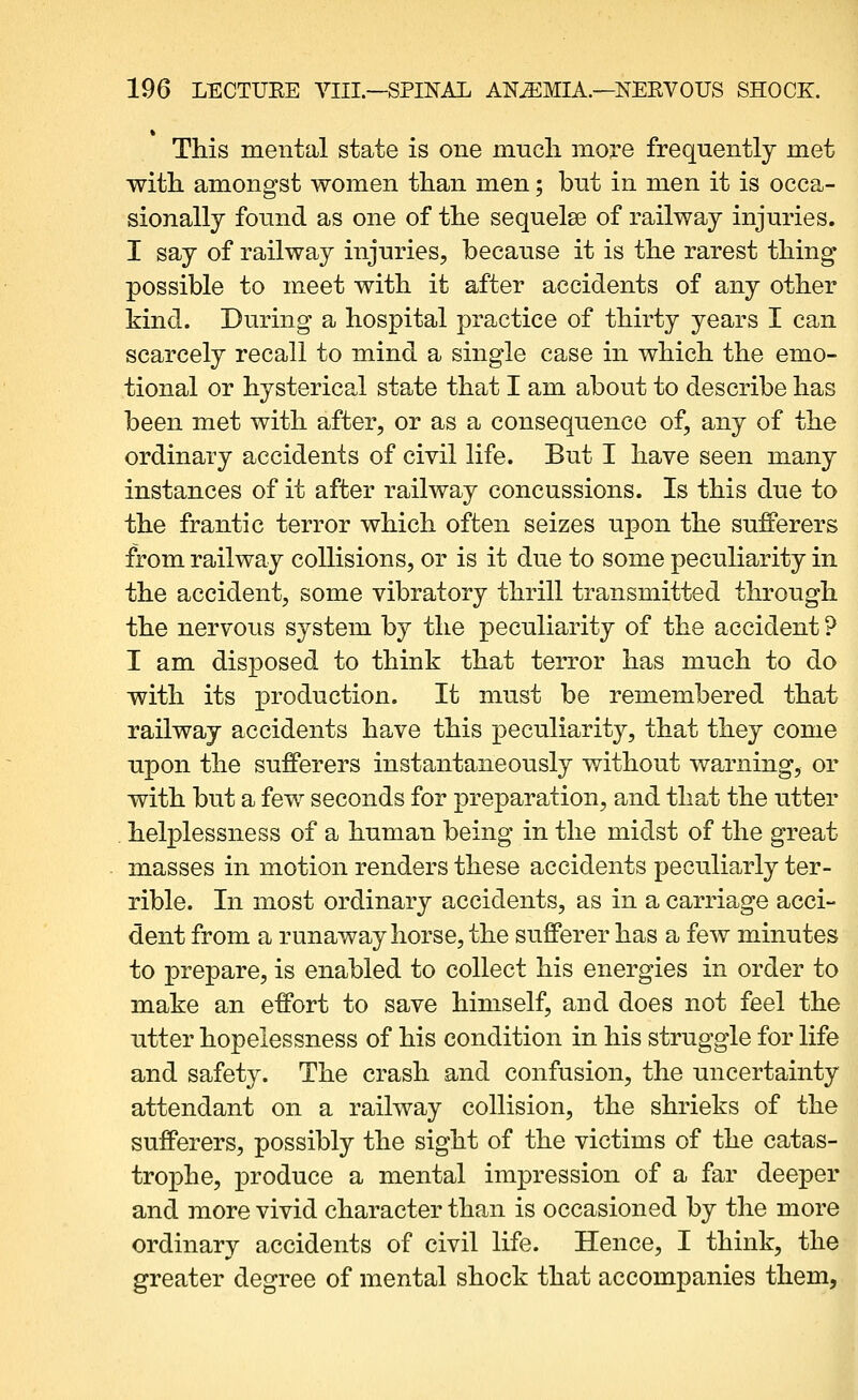 This mental state is one much more frequently met with amongst women than men; but in men it is occa- sionally found as one of the sequelse of railway injuries. I say of railway injuries, because it is the rarest thing possible to meet with it after accidents of any other kind. During a hospital practice of thirty years I can scarcely recall to mind a single case in which the emo- tional or hysterical state that I am about to describe has been met with after, or as a consequence of, any of the ordinary accidents of civil life. But I have seen many instances of it after railway concussions. Is this due to the frantic terror which often seizes upon the sufferers from railway collisions, or is it due to some peculiarity in the accident, some vibratory thrill transmitted through the nervous system by the peculiarity of the accident ? I am disposed to think that terror has much to do with its production. It must be remembered that railway accidents have this peculiarity, that they come upon the sufferers instantaneously without warning, or with but a few seconds for preparation, and that the utter . helplessness of a human being in the midst of the great masses in motion renders these accidents peculiarly ter- rible. In most ordinary accidents, as in a carriage acci- dent from a runaway horse, the sufferer has a few minutes to prepare, is enabled to collect his energies in order to make an effort to save himself, and does not feel the utter hopelessness of his condition in his struggle for life and safety. The crash and confusion, the uncertainty attendant on a railway collision, the shrieks of the sufferers, possibly the sight of the victims of the catas- trophe, produce a mental impression of a far deeper and more vivid character than is occasioned by the more ordinary accidents of civil life. Hence, I think, the greater degree of mental shock that accompanies them.
