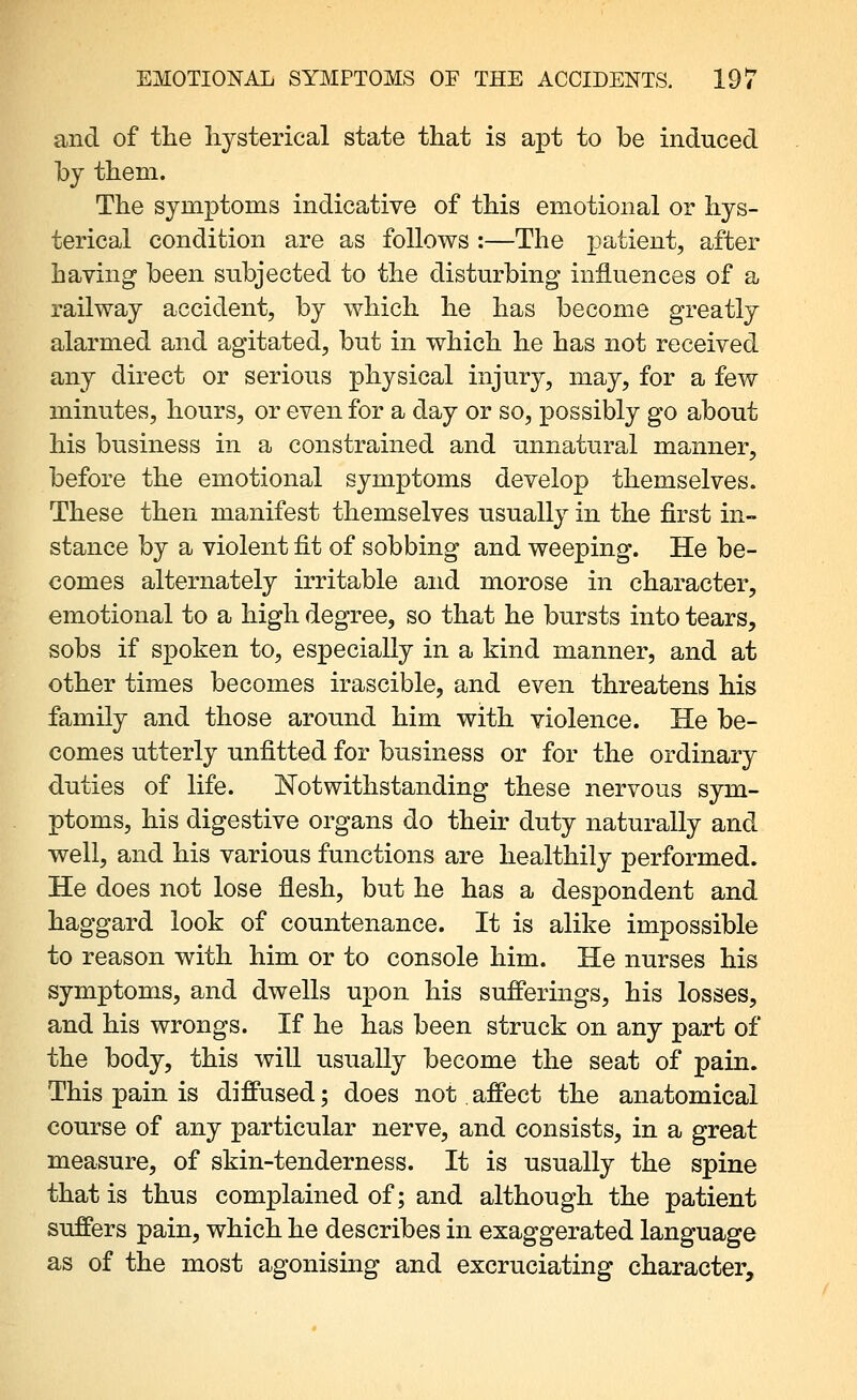 and of the liysterical state that is apt to be induced hj them. The symptoms indicative of this emotional or hys- terical condition are as follows :—The j)^tient, after having been subjected to the disturbing influences of a railway accident, by which he has become greatly alarmed and agitated, but in which he has not received any direct or serious physical injury, may, for a few minutes, hours, or even for a day or so, possibly go about his business in a constrained and unnatural manner, before the emotional symptoms develop themselves. These then manifest themselves usually in the first in- stance by a violent fit of sobbing and weeping. He be- comes alternately irritable and morose in character, emotional to a high degree, so that he bursts into tears, sobs if spoken to, especially in a kind manner, and at other times becomes irascible, and even threatens his family and those around him with violence. He be- comes utterly unfitted for business or for the ordinary duties of life. J^otwithstanding these nervous sym- ptoms, his digestive organs do their duty naturally and well, and his various functions are healthily performed. He does not lose flesh, but he has a despondent and haggard look of countenance. It is alike impossible to reason with him or to console him. He nurses his symptoms, and dwells upon his sufferings, his losses, and his wrongs. If he has been struck on any part of the body, this will usually become the seat of pain. This pain is diffused; does not affect the anatomical course of any particular nerve, and consists, in a great measure, of skin-tenderness. It is usually the spine that is thus complained of; and although the patient suffers pain, which he describes in exaggerated language as of the most agonising and excruciating character.