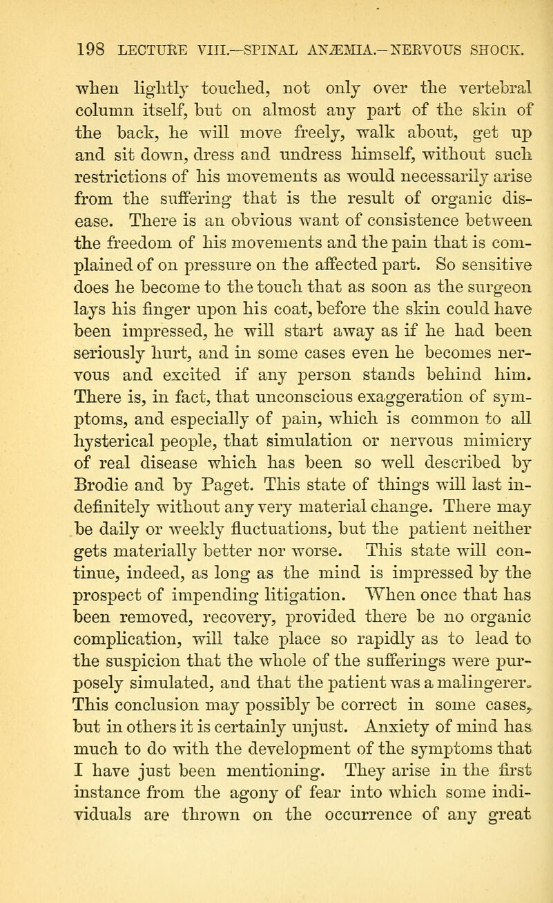 •when liglitlj touched, not only over the vertebral column itself, but on almost any part of the skin of the back, he will move freely, walk about, get up and sit down, dress and undress himself, without such restrictions of his movements as would necessarily arise from the suffering that is the result of organic dis- ease. There is an obvious want of consistence between the freedom of his movements and the pain that is com- plained of on pressure on the affected part. So sensitive does he become to the touch that as soon as the surgeon lays his finger upon his coat, before the skin could have been impressed, he will start away as if he had been seriously hurt, and in some cases even he becomes ner- vous and excited if any person stands behind him. There is, in fact, that unconscious exaggeration of sym- ptoms, and especially of pain, which is common to all hysterical people, that simulation or nervous mimicry of real disease which has been so well described by Brodie and by Paget. This state of things will last in- definitely without any very material change. There may be daily or weekly fluctuations, but the patient neither gets materially better nor worse. This state will con- tinue, indeed, as long as the mind is impressed by the prospect of impending litigation. When once that has been removed, recovery, provided there be no organic complication, will take place so rapidly as to lead to the suspicion that the whole of the sufferings were pur- posely simulated, and that the patient was a malingerer^ This conclusion may possibly be correct in some cases^ but in others it is certainly unjust. Anxiety of mind haa much to do with the development of the symptoms that I have just been mentioning. They arise in the first instance from the agony of fear into which some indi- viduals are thrown on the occurrence of any great