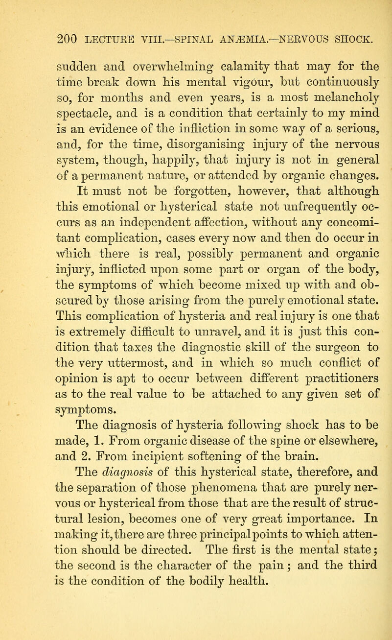 sudden and overwlielming calamity tliat may for tlie time break down his mental vigour, but continuously so, for months and even years, is a most melanclioly spectacle, and is a condition that certainly to my mind is an evidence of the infliction in some way of a serious, and, for the time, disorganising injury of the nervous system, though, happily, that injury is not in general of a permanent nature, or attended by organic changes. It must not be forgotten, however, that although this emotional or hysterical state not unfrequently oc- curs as an independent affection, without any concomi- tant complication, cases every now and then do occur in which there is real, possibly permanent and organic injury, inflicted upon some part or organ of the body, the symptoms of which become mixed up with and ob- scured by those arising from the purely emotional state. This complication of hysteria and real injury is one that is extremely difficult to unravel, and it is just this con- dition that taxes the diagnostic skill of the surgeon to the very uttermost, and in which so much conflict of opinion is apt to occur between different practitioners as to the real value to be attached to any given set of symptoms. The diagnosis of hysteria following shock has to be made, 1. From organic disease of the spine or elsewhere, and 2. From incipient softening of the brain. The diagnosis of this hysterical state, therefore, and the separation of those phenomena that are purely ner« vous or hysterical from those that are the result of struc- tural lesion, becomes one of very great importance. In making it, there are three principal points to which atten- tion should be directed. The first is the mental state; the second is the character of the pain; and the third is the condition of the bodily health.