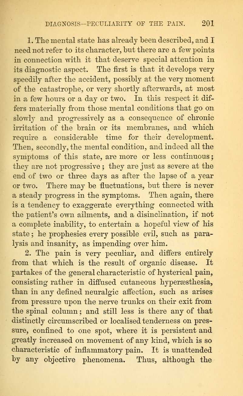 1. The mental state lias already been described, and I need not refer to its character, but there are a few points in connection with it that deserve special attention in its diagnostic aspect. The first is that it develops very speedily after the accident, possibly at the very moment of the catastrophe, or very shortly afterwards, at most in a few hours or a day or two. In this respect it dif- fers materially from those mental conditions that go on slowly and progressively as a consequence of chronic irritation of the brain or its membranes, and which require a considerable time for their development. Then, secondly, the mental condition, and indeed all the symptoms of this state, are more or less continuous; they are not progressive ; they are just as severe at the end of two or three days as after the lapse of a year or two. There may be fluctuations, but there is never a steady progress in the symptoms. Then again, there is a tendency to exaggerate everything connected with the patient's own ailments, and a disinclination, if not a complete inability, to entertain a hopeful view of his state; he prophesies every possible evil, such as para- lysis and insanity, as impending over him. 2. The pain is very peculiar, and differs entirely from that which is the result of organic disease. It partakes of the general characteristic of hysterical pain, consisting rather in diffused cutaneous hypergesthesia, than in any defined neuralgic affection, such as arises from pressure upon the nerve trunks on their exit from the spinal column; and still less is there any of that distinctly circumscribed or localised tenderness on pres- sure, confined to one spot, where it is persistent and greatly increased on movement of any kind, which is so characteristic of inflammatory pain. It is unattended by any objective phenomena. Thus, although the