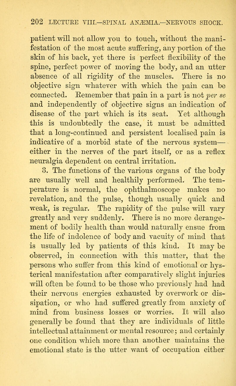 patient will not allow you to tonch, without tlie mani- festation of the most acute suffering, any portion of tlie skin of his back, yet there is perfect flexibility of the spine, perfect power of moving the body, and an utter absence of all rigidity of the muscles. There is no objective sign whatever with which the pain can be connected. Remember that pain in a part is not joer se and independently of objective signs an indication of disease of the part which is its seat. Yet although this is undoubtedly the case, it must be admitted that a long-continued and persistent localised pain is indicative of a morbid state of the nervous system— either in the nerves of the part itself, or as a reflex neuralgia dependent on central irritation. 3. The functions of the various organs of the body are usually well and healthily performed. The tem- perature is normal, the ophthalmoscope makes no revelation, and the pulse, though usually quick and weak, is regular. The rapidity of the pulse will vary greatly and very suddenly. There is no more derange- ment of bodily health than would naturally ensue from the life of indolence of body and vacuity of mind that is usually led by patients of this kind. It may be observed, in connection with this matter, that the XDCrsons who suffer from this kind of emotional or hj^s- terical manifestation after comparatively slight injuries will often be found to be those who previously had had their nervous energies exhausted by overwork or dis- sipation, or who had suffered greatly from anxiety of mind from business losses or worries. It will also generally be found that they are individuals of little intellectual attainment or mental resource; and certamly one condition which more than another maintains the emotional state is the utter want of occupation either