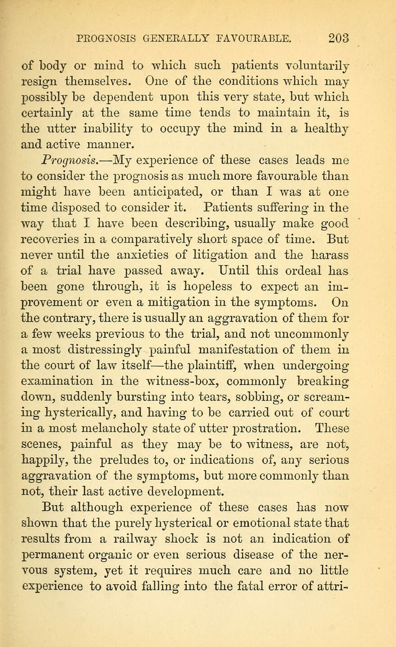of body or mind to whicli such, patients voluntarily resign themselves. One of the conditions which may possibly be dependent upon this very state, but which certainly at the same time tends to maintain it, is the utter inability to occupy the mind in a healthy and active manner. Prognosis.—My experience of these cases leads me to consider the prognosis as much more favourable than might have been anticipated, or than I was at one time disposed to consider it. Patients suffering in the way that I have been describing, usually make good recoveries in a comparatively short space of time. But never until the anxieties of litigation and the harass of a trial have passed away. Until this ordeal has been gone through, it is hopeless to expect an im- provement or even a mitigation in the symptoms. On the contrary, there is usually an aggravation of them for a few weeks previous to the trial, and not uncommonly a most distressingly painful manifestation of them in the court of law itself^—the plaintiff, when undergoing examination in the witness-box, commonly breaking down, suddenly bursting into tears, sobbing, or scream- ing hysterically, and having to be carried out of court in a most melancholy state of utter prostration. These scenes, painful as they may be to witness, are not, bappily, the preludes to, or indications of, any serious aggravation of the symptoms, but more commonly than not, their last active development. But although, experience of these cases has now shown that the purely hysterical or emotional state that results from a railway shock is not an. indication of permanent organic or even serious disease of the ner- vous system, yet it requires much, care and no little experience to avoid falling into the fatal error of attri-