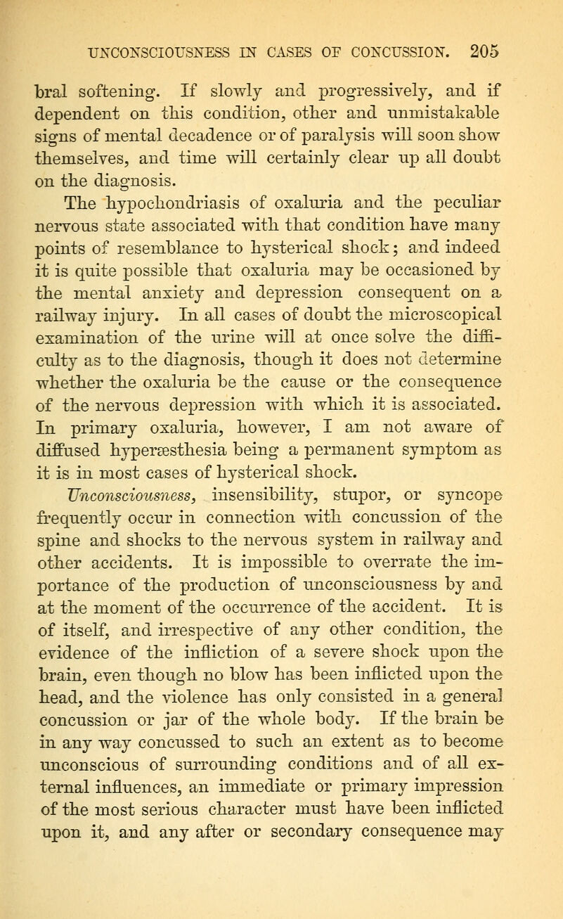 bral softening. If slowly and progressively, and if dependent on tliis condition, otlier and unmistakable signs of mental decadence or of paralysis will soon sbow themselves, and time will certainly clear up all doubt on the diagnosis. The hypochondriasis of oxalnria and the peculiar nervous state associated with that condition have many points of resemblance to hysterical shock; and indeed it is quite possible that oxaluria may be occasioned by the mental anxiety and depression consequent on a railway injury. In all cases of doubt the microscopical examination of the urine will at once solve the diffi- culty as to the diagnosis, though it does not determine whether the oxaluria be the cause or the consequence of the nervous depression with which it is associated. In primary oxaluria, however, I am not aware of diffused hypersesthesia being a permanent symptom as it is in most cases of hysterical shock. Unconsciousness, insensibility, stupor, or syncope frequently occur in connection with concussion of the spine and shocks to the nervous system in railway and other accidents. It is impossible to overrate the im- portance of the production of unconsciousness by and at the moment of the occurrence of the accident. It is of itself, and irrespective of any other condition, the evidence of the infliction of a severe shock upon the brain, even though no blow has been inflicted upon the head, and the violence has only consisted in a general concussion or jar of the whole body. If the brain be in any way concussed to such an extent as to become unconscious of surrounding conditions and of all ex- ternal influences, an immediate or primary impression of the most serious character must have been inflicted upon it, and any after or secondary consequence may