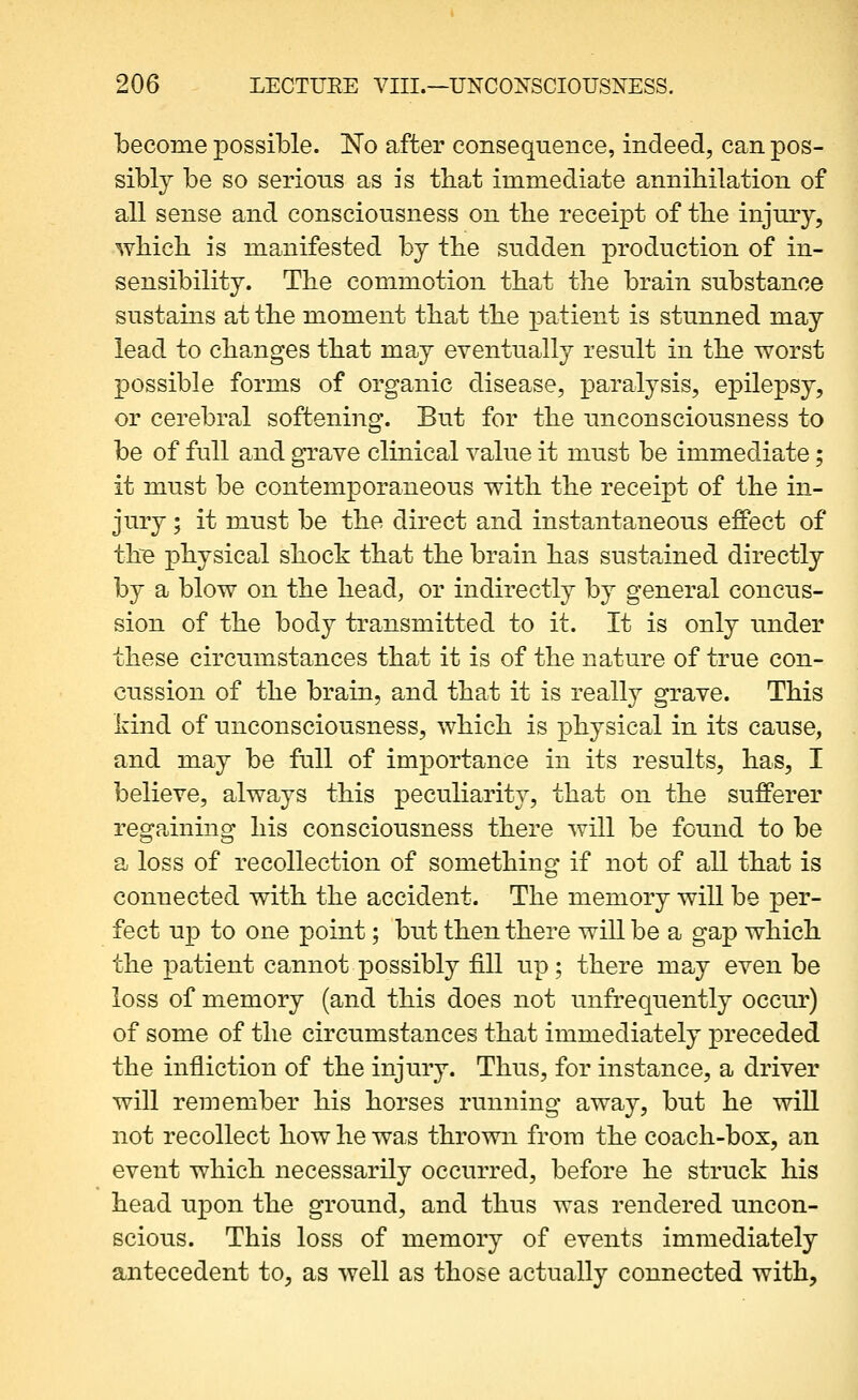 become possible. No after consequence, indeed, can pos- sibly be so serious as is that immediate annihilation of all sense and consciousness on the receipt of the injury, which is manifested by the sudden production of in- sensibility. The commotion that the brain substance sustains at the moment that the patient is stunned may lead to changes that may eventually result in the worst possible forms of organic disease, paralysis, epilepsy, or cerebral softening. But for the unconsciousness to be of full and grave clinical value it must be immediate; it must be contemporaneous with the receipt of the in- jury ; it must be the direct and instantaneous effect of th'e physical shock that the brain has sustained directly by a blow on the head, or indirectly by general concus- sion of the body transmitted to it. It is only under these circumstances that it is of the nature of true con- cussion of the brain, and that it is really grave. This kind of unconsciousness, which is physical in its cause, and may be full of importance in its results, has, I believe, always this peculiarity, that on the sufferer regaining his consciousness there will be found to be a loss of recollection of something if not of all that is connected with the accident. The memory will be per- fect up to one point; bu.t then there will be a gap which the patient cannot possibly fill up; there may even be loss of memory (and this does not unfrequently occur) of some of the circumstances that immediately preceded the infliction of the injury. Thus, for instance, a driver will remember his horses running away, but he will not recollect how he was thrown from the coach-box, an event which necessarily occurred, before he struck his head upon the ground, and thus was rendered uncon- scious. This loss of memory of events immediately antecedent to, as well as those actually connected with.