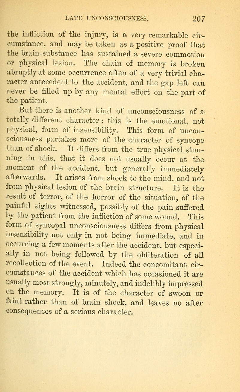 the infliction of tlie injury, is a very remarkable cir- cumstance, and may be taken as a positive proof that the brain-substance has sustained a severe commotion or physical lesion. The chain of memory is broken abruptly at some occurrence often of a very trivial cha- racter antecedent to the accident, and the gap left can never be filled up by any mental eflPort on the part of the patient. But there is another kind of unconsciousness of a totally different character : this is the emotional, not physical, form of insensibility. This form of uncon- sciousness partakes more of the character of syncope than of shock. It differs from the true physical stun- ning in this, that it does not usually occur at the moment of the accident, but generally immediately afterwards. It arises from shock to the mind, and not from physical lesion of the brain structure. It is the result of terror, of the horror of the situation, of the painful sights witnessed, possibly of the pain suffered by the patient from the infliction of some wound. This form of syncopal unconsciousness differs from physical insensibility not only in not being immediate, and in occurring a few moments after the accident, but especi- ally in not being followed by the obliteration of all recollection of the event. Indeed the concomitant cir- cumstances of the accident which has occasioned it are usually most strongly, minutely, and indelibly impressed on the memory. It is of the character of swoon or faint rather than of brain shock, and leaves no after consequences of a serious character.