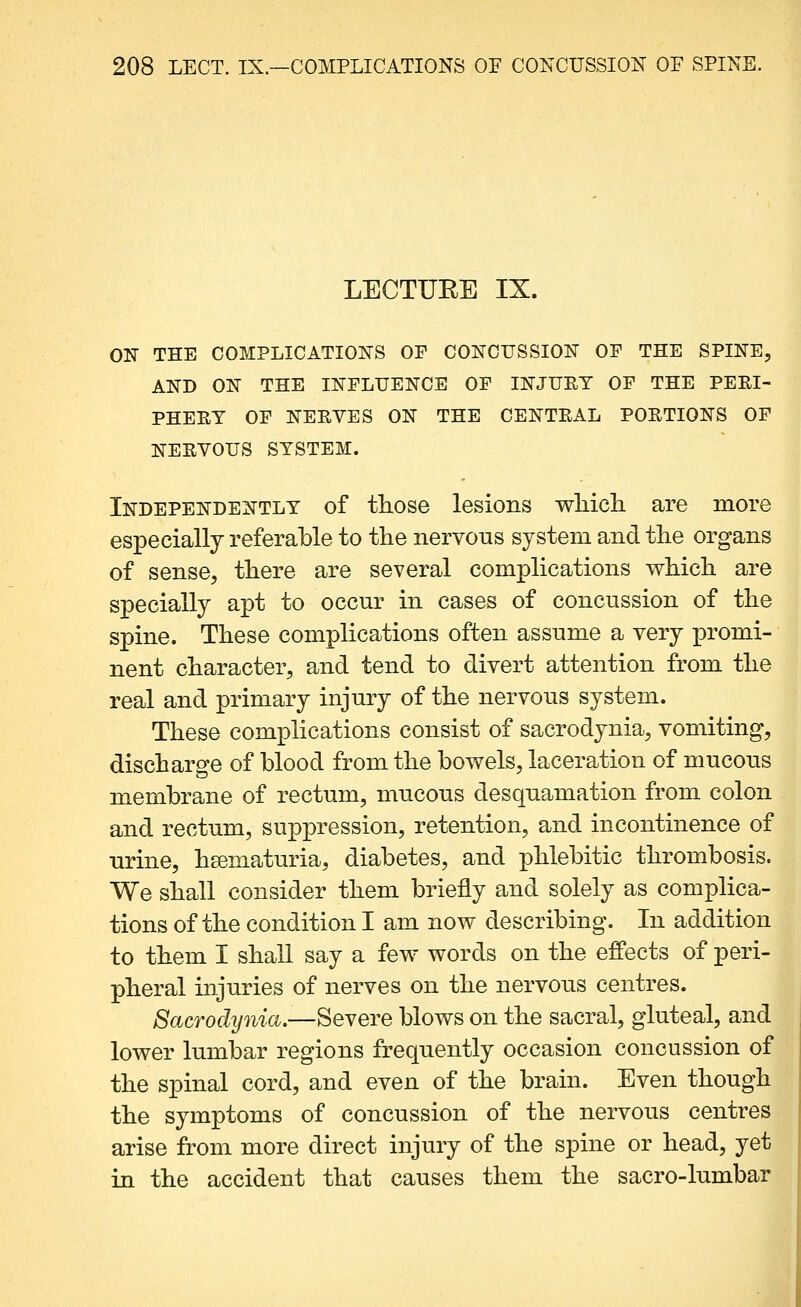 LECTURE IX. ON THE COMPLICATIONS OF CONCUSSION OF THE SPINE, AND ON THE INFLUENCE OF INJUET OF THE PERI- PHEET OF NERVES ON THE CENTRAL PORTIONS OF NERVOUS SYSTEM. Independently of tliose lesions wMcli are more especially referable to the nervous system and the organs of sense, there are several complications which are specially apt to occur in cases of concussion of the spine. These complications often assume a very promi- nent character, and tend to divert attention from the real and primary injury of the nervous system. These complications consist of sacrodynia, vomiting, discharge of blood from the bowels, laceration of mucous membrane of rectum, mucous desquamation from colon and rectum, suppression, retention, and incontinence of urine, hgematuria, diabetes, and phlebitic thrombosis. We shall consider them briefly and solely as complica- tions of the condition I am now describing. In addition to them I shall say a few words on the effects of peri- pheral injuries of nerves on the nervous centres. 8acrochjnia.—SeYeTe blows on the sacral, gluteal, and lower lumlbar regions frequently occasion concussion of the spinal cord, and even of the brain. Even though the symptoms of concussion of the nervous centres arise from more direct injury of the spine or head, yet in the accident that causes them the sacro-lumbar