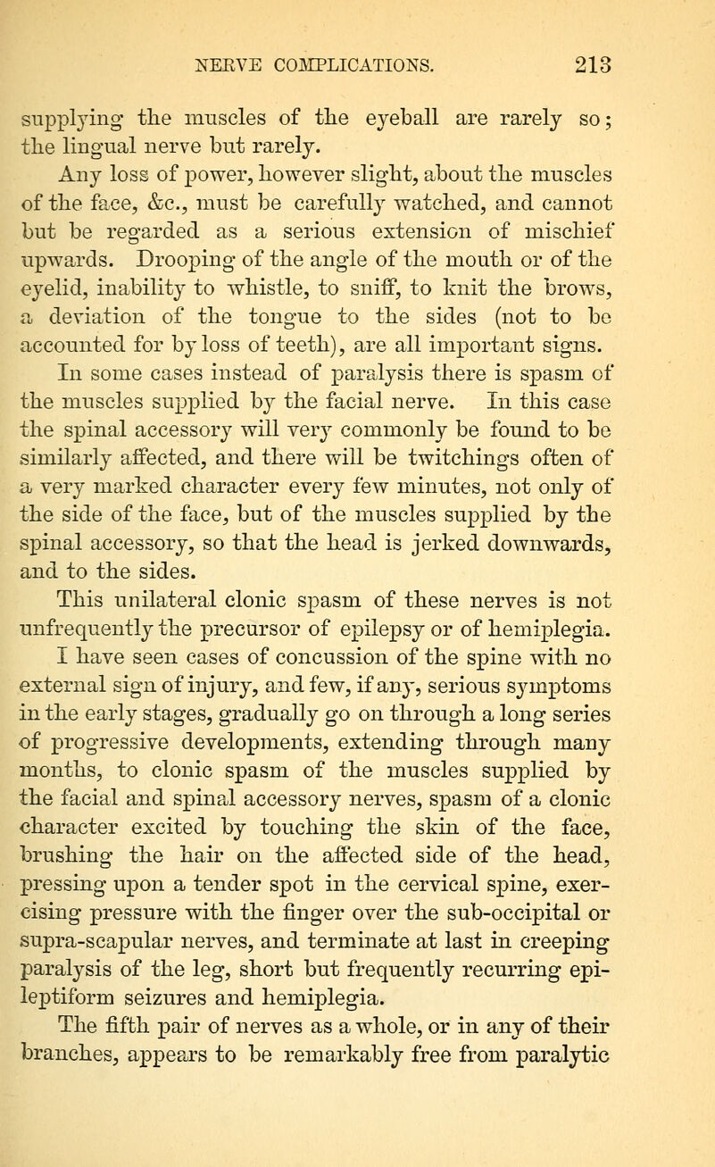 supplying the muscles of tlie eyeball are rarely so; tlie lingual nerve but rarely. Any loss of power, however slight, about the muscles of the face, &c., must be carefully watched, and cannot but be regarded as a serious extension of mischief upwards. Drooping of the angle of the mouth or of the eyelid, inability to whistle, to sniff, to knit the brows, a deviation of the tongue to the sides (not to bo accounted for by loss of teeth), are all important signs. In some cases instead of paralysis there is spasm of the muscles supplied by the facial nerve. In this case the spinal accessory will very commonly be found to be similarly afiPected, and there will be twitchings often of a very marked character every few minutes, not only of the side of the face, but of the muscles supplied by the spinal accessory, so that the head is jerked downwards, and to the sides. This unilateral clonic spasm of these nerves is not unfrequently the precursor of epilepsy or of hemiplegia. I have seen cases of concussion of the spine with no external sign of injury, and few, if any, serious symptoms in the early stages, gradually go on through a long series of progressive developments, extending through many months, to clonic spasm of the muscles supplied by the facial and spina^l accessory nerves, spasm of a clonic character excited by touching the skin of the face, brushing the hair on the affected side of the head, pressing upon a tender spot in the cervical spine, exer- cising pressure with the finger over the sub-occipital or supra-scapular nerves, and terminate at last in creeping paralysis of the leg, short but frequently recurring epi- leptiform seizures and hemiplegia. The fifth pair of nerves as a whole, or in any of their branches, appears to be remarkably free from paralytic