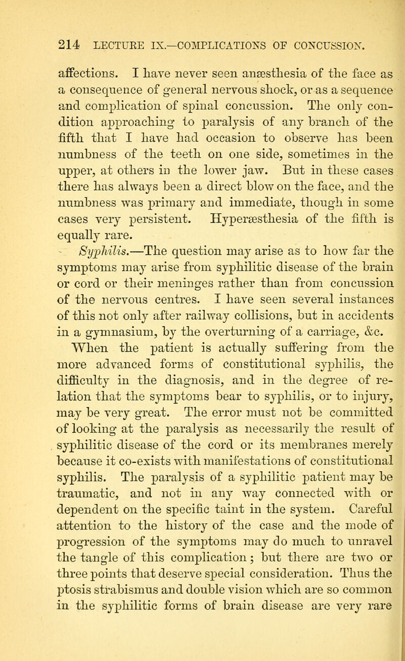 affections. I liave never seen ansesthesia of the face as a consequence of general nervous shock, or as a sequence and complication of spinal concussion. The only con- dition approaching to paralysis of any branch of the fifth that I have had occasion to observe has been numbness of the teeth on one side, sometimes in the upper, at others in the lower jaw. But in these cases there has always been a direct blow on the face, and the numbness was primary and immediate, though in some cases very persistent. Hypersesthesia of the fifth is equally rare. Syphilis.—The question may arise as to how far the symptoms may arise from syphilitic disease of the brain or cord or their meninges rather than from concussion of the nervous centres. I have seen several instances of this not only after railway collisions, but in accidents in a gymnasium, by the overturning of a carriage, &c. When the patient is actually suffering from the more advanced forms of constitutional syphilis, the difficulty in the diagnosis, and in the degree of re- lation that the symptoms bear to syphilis, or to injury, may be very great. The error must not be committed of looking at the paralysis as necessarily the result of syphilitic disease of the cord or its membranes merely because it co-exists with manifestations of constitutional syphilis. The paralysis of a syphilitic patient may be traumatic, and not in any way connected with or dependent on the specific taint in the system. Careful attention to the history of the case and the mode of progression of the symptoms may do much to unravel the tangle of this complication; but there are two or three points that deserve special consideration. Thus the jDtosis strabismus and double vision which are so common in the syphilitic forms of brain disease are very rare
