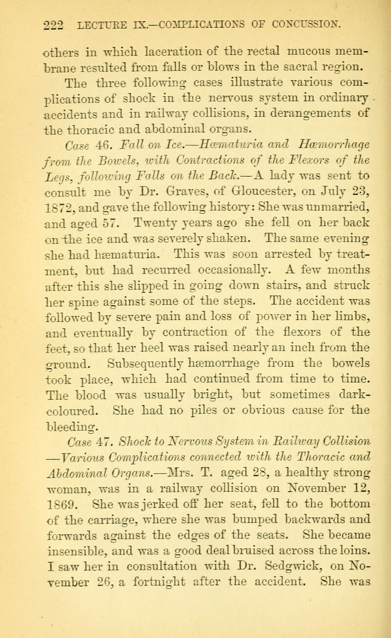 otliers in tvMcIi laceration of the rectal mucous mem- brane resulted from falls or blows in the sacral region. The three following cases illustrate various com- plications of shock in the nervous system in ordinary accidents and in railway collisions, in derangements of the thoracic and abdominal organs. Case 46. Fall on Ice.—Hcematuria and HcBmorrliage from the Bowels, ivith Contractions of the Flexors of the Legs, follovjing Falls on the Bach.—A lady was sent to consult me by Dr. Graves, of Gloucester, on July 23, 1872, and gave the following histor}^: She was unmarried, and ao-ed 57. Twenty years ago she fell on her back on-the ice and was severely shaken. The same evening she had hsematuria. This was soon arrested by treat- ment, but had recurred occasionally. A few months after this she slipped in going down stairs, and struck her spine against some of the steps. The accident was followed by severe pain and loss of powder in her limbs, and eventually by contraction of the flexors of the feet, so that her heel was raised nearly an inch from the ^ound. Subsequ.ently haemorrhage from the bowels took place, which had continued from time to time. The blood was usually bright, but sometimes dark- coloured. She had no piles or obvious cause for the bleeding. Ca.se 47. Shoch to Xervous System in Railv-ay Collision —Various Complications connected icith the Thoracic and Abdominal Organs.—Mrs. T. aged 28, a healthy strong woman, was in a railway collision on November 12, 1869. She was jerked off her seat, feU to the bottom of the carriage, where she was bumped backwards and forwards against the edges of the seats. She became insensible, and was a good deal bruised across the loins. I saw her in consultation with Dr. Sedgwick, on No- vember 26, a fortnight after the accident. She was