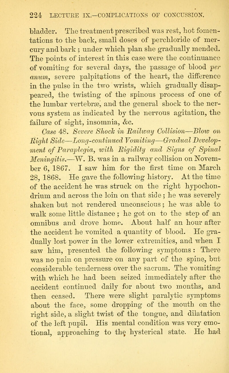 bladder. The treatment prescribed was rest, hot fomen- tations to the back, small doses of perchloride of mer- cury and bark ; under which plan she gradually mended. The points of interest in this case were the continuance of vomiting for several days, the passage of blood per anum, severe palpitations of the heart, the difference in the pulse in the two wrists, which gradually disap- peared, the twisting of the spinous process of one of the lumbar vertebrse, and the general shock to the ner- vous system as indicated by the nervous agitation, the failure of sight, insomnia, &c. Case 48. Severe Shock in 'Railway Collision—Blow on Might Side—Long-continued Vomiting—Gradual Develojp- ment of Paraplegia, with Rigidity and Signs of Spinal Meningitis.—W. B. was in a railway- collision on Novem- ber 6, 1867. I saw him for the first time on March 28, 1868. He gave the following history. At the time of the accident he was struck on the right hypochon- drium and across the loin on that side; he was severely shaken but not rendered unconscious; he was able to walk some little distance ; he got on to the step of an omnibus and drove home. About half an hour after the accident he vomited a quantity of blood. He gra- dually lost power in the lower extremities, and when I saw him, presented the following symptoms : There was no pain on pressure on any part of the spine, but considerable tenderness over the sacrum. The vomiting with which he had been seized immediately after the accident continued daily for about two months, and then ceased. There were slight paralytic symptoms about the face, some dropping of the mouth on the right side, a slight twist of the tongue, and dilatation of the left pupil. His mental condition was very emo- tional, approaching to th^ hysterical state. He had