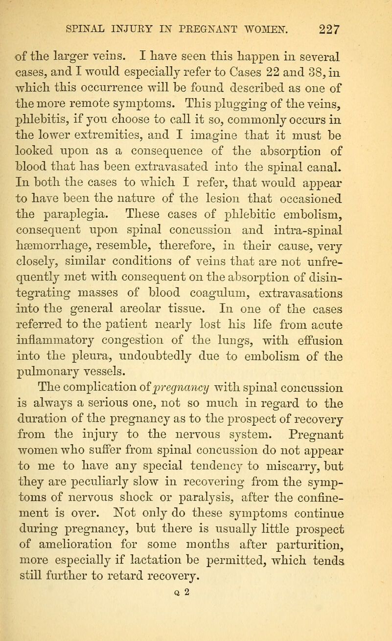 of tlie larger veins. I have seen tliis happen in several cases, and I would especially refer to Cases 22 and 38, in. wMcli tliis occurrence will be found described as one of tlie more remote symptoms. This plugging- of the veins, phlebitis, if you choose to call it so, commonly occurs in. the lower extremities, and I imagine that it must be looked upon as a consequence of the absorption of blood that has been extravasated into the spinal canal. In both the cases to which I refer, that would appear to have been the nature of the lesion that occasioned the paraplegia. These cases of phlebitic embolism, consequent upon spinal concussion and intra-spinal hsemorrhage, resemble, therefore, in their cause, very closely, similar conditions of veins that are not unfre- quently met with consequent on the absorption of disin- tegrating masses of blood coagulum, extravasations into the general areolar tissue. In one of the cases referred to the patient nearly lost his life from acute inflammatory congestion of the lungs, with effusion into the pleura, undoubtedly due to embolism of the pulmonary vessels. The complication of pregnancy with spinal concussion is always a serious one, not so much in regard to the duration of the pregnancy as to the prospect of recovery from the injury to the nervous system. Pregnant women who sufiPer from spinal concussion do not appear to me to have any special tendency to miscarry, but they are peculiarly slow in recovering from the symp- toms of nervous shock or paralysis, after the confine- ment is over. Not only do these symptoms continue during pregnancy, but there is usually little prospect of amelioration for some months after parturition, more especially if lactation be permitted, which tenda still further to retard recovery. Q 2
