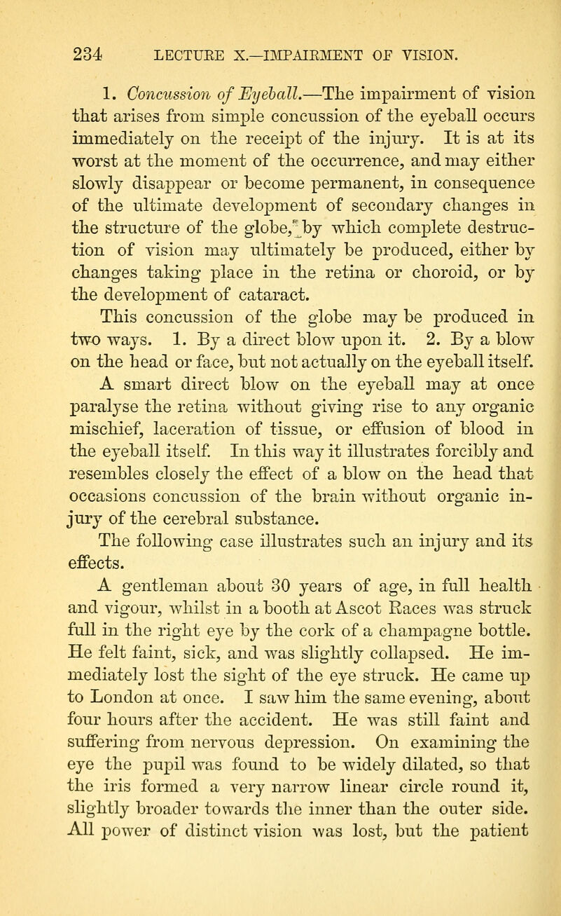 1. Concussion of Ey eh all,—The impairment of vision tliat arises from simple concussion of the eyeball occurs immediately on the receipt of the injury. It is at its worst at the moment of the occurrence, and may either slowly disappear or become permanent, in consequence of the ultimate development of secondary changes in the structure of the globe/;^by which complete destruc- tion of vision may ultimately be produced, either by changes taking place in the retina or choroid, or by the development of cataract. This concussion of the globe may be produced in two ways. 1. By a direct blow upon it. 2. By a blow on the head or face, but not actually on the eyeball itself. A smart direct blow on the eyeball may at once paralyse the retina without giving rise to any organic mischief, laceration of tissue, or effusion of blood in the eyeball itself In this way it illustrates forcibly and resembles closely the effect of a blow on the head that occasions concussion of the brain without organic in- jury of the cerebral substance. The following case illustrates such an injury and its effects. A gentleman about 30 years of age, in full health and vigour, whilst in a booth at Ascot Races was struck full in the right eye by the cork of a champagne bottle. He felt faint, sick, and was slightly collapsed. He im- mediately lost the sight of the eye struck. He came up to London at once. I saw him the same evening, about four hours after the accident. He was still faint and suffering from nervous depression. On examining the eye the pupil was found to be widely dilated, so that the iris formed a very narrow linear circle round it, slightly broader towards the inner than the outer side. All power of distinct vision was lost, but the patient