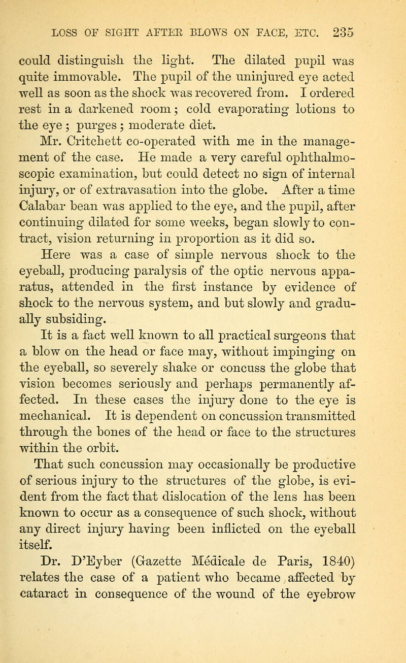 could distingviisli the light. The dilated pupil was quite immovable. The pupil of the uninjured eye acted well as soon as the shock was recovered from. I ordered rest in a darkened room; cold evaporating lotions to the eye ; purges ; moderate diet. Mr. Critchett co-operated with me in the manage- ment of the case. He made a very careful ophthalmo- scopic examination, but could detect no sign of internal injury, or of extravasation into the globe. After a time Calabar bean was applied to the eye, and the pupil, after continuing dilated for some weeks, began slowly to con- tract, vision returning in proportion as it did so. Here was a case of simple nervous shock to the eyeball, producing paralysis of the optic nervous appa- ratus, attended in the first instance by evidence of shock to the nervous system, and but slowly and gradu- ally subsiding. It is a fact well known to all practical surgeons that a blow on the head or face may, without impinging on the eyeball, so severely shake or concuss the globe that vision becomes seriously and perhaps permanently af- fected. In these cases the injury done to the eye is mechanical. It is dependent on concussion transmitted through the bones of the head or face to the structures within the orbit. That such concussion may occasionally be productive of serious injury to the structures of the globe, is evi- dent from the fact that dislocation of the lens has been known to occur as a consequence of such shock, without any direct injury having been inflicted on the eyeball itself. Dr. D'Eyber (Gazette Medicale de Paris, 1840) relates the case of a patient who became affected by cataract in consequence of the wound of the eyebrow