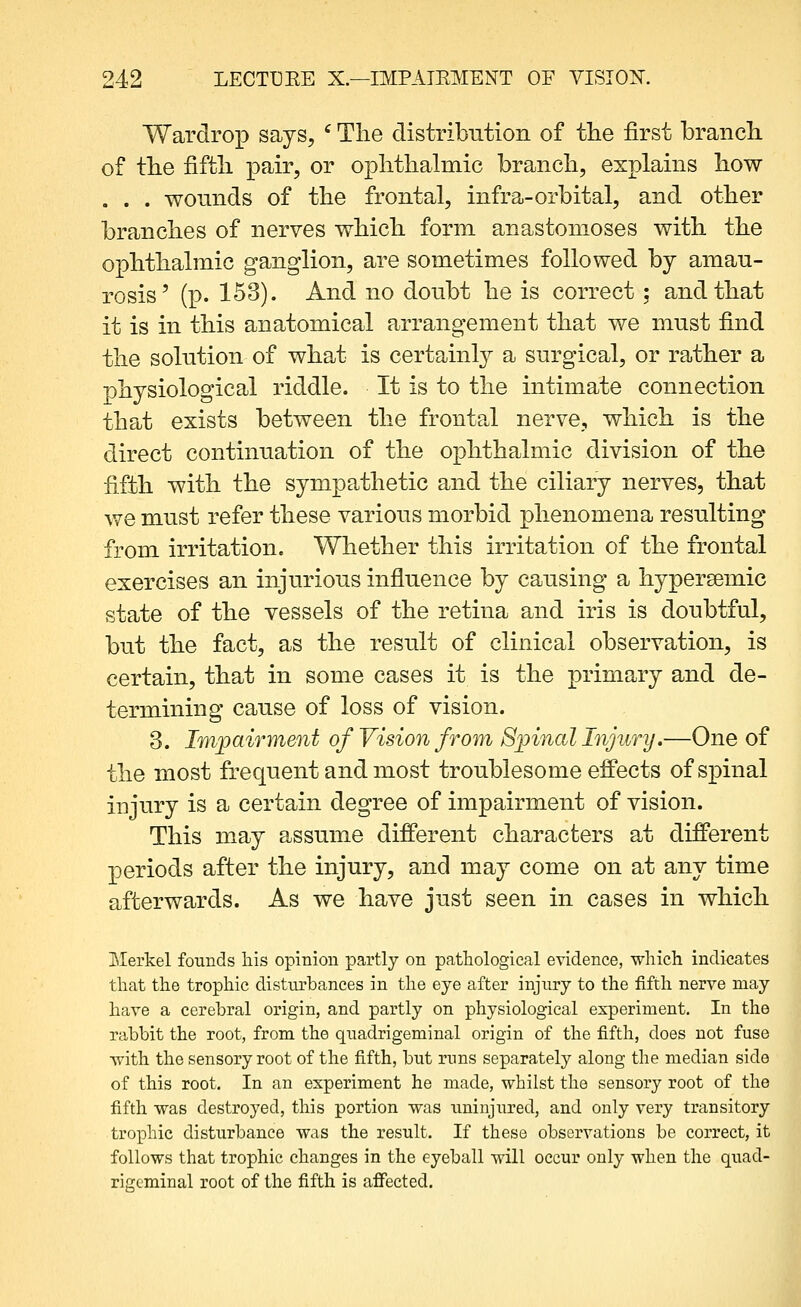 Wardrop says, ' Tlie distribution of tlie first brancb. of tb.e fifth pair, or opbthalmic brancb, explains bow . . . wounds of tbe frontal, infra-orbital, and other branches of nerves which form anastomoses with the ophthalmic ganglion, are sometimes followed by amau- rosis' (p. 153). And no doubt he is correct ; and that it is in this anatomical arrangement that we must find the solution of what is certainly a surgical, or rather a physiological riddle. It is to the intimate connection that exists between the frontal nerve, which is the direct continuation of the ophthalmic division of the fifth with the sympathetic and the ciliary nerves, that we must refer these various morbid phenomena resulting from irritation. Whether this irritation of the frontal exercises an injurious influence by causing a hypersemic state of the vessels of the retina and iris is doubtful, but the fact, as the result of clinical observation, is certain, that in some cases it is the primary and de- termining cause of loss of vision. 3. Impairment of Vision from Spinal Injury.—One of the most frequent and most troublesome effects of spinal injury is a certain degree of impairment of vision. This may assume different characters at different periods after the injury, and may come on at any time afterwards. As we have just seen in cases in which iRIerkel founds his opinion partly on pathological evidence, which indicates that the trophic disturbances in the eye after injury to the fifth nerve may have a cerebral origin, and partly on physiological experiment. In the rabbit the root, from the quadrigeminal origin of the fifth, does not fuse ■with the sensory root of the fifth, but runs separately along the median side of this root. In an experiment he made, whilst the sensory root of the fifth was destroyed, this portion was uninjured, and only very transitory trophic disturbance was the result. If these observations be correct, it follows that trophic changes in the eyeball will occur only when the quad- rigeminal root of the fifth is affected.