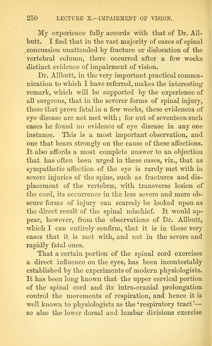 My experience fully accords with that of Dr. All- butt. I find that in the vast majority of cases of spinal concussion unattended by fracture or dislocation of the vertebral column, there occurred after a few weeks distinct evidence of impairment of vision. Dr. Allbutt, in the very important practical commu- nication to which I have referred, makes the interesting remark, which will be supported by the experience of all surgeons, that in the severer forms of spinal injury, those that prove fatal in a few weeks, these evidences of eye disease are not met with; for out of seventeen such cases he found no evidence of eye disease in any one instance. This is a most important observation, and one that bears strongly on the cause of these affections. It also affords a most complete answer to an objection that has often been urged in these cases, viz., that as sympathetic affection of the eye is rarely met with in severe injuries of the spine, such as fractures and dis- placement of the vertebrae, with transverse lesion of the cord, its occurrence in the less severe and more ob- scure forms of injury can scarcely be looked upon as the direct result of the spinal mischief. It would ap- pear, however, from the observations of Dr. Allbutt, which I can entirely confirm, that it is in these very cases that it is met with, and not in the severe and rapidly fatal ones. That a certain portion of the spinal cord exercises a direct influence on the eyes, has been incontestably established by the experiments of modern physiologists. It has been long known that the upper cervical portion of the spinal cord and its intra-cranial prolongation control the movements of respiration, and hence it is well known to physiologists as the '^respiratory tract'— so also the lower dorsal and lumbar divisions exercise