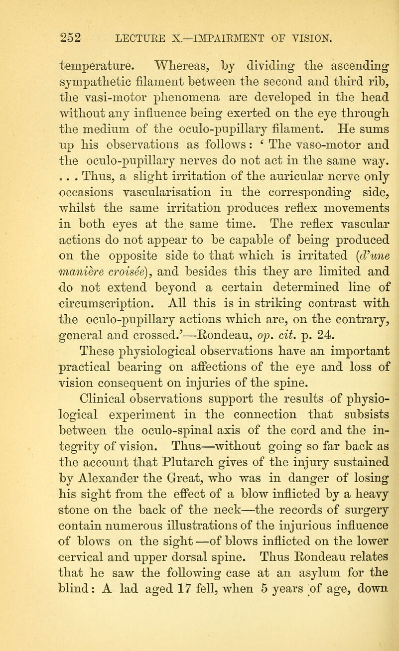 temperature. Wliereas, by dividing tlie ascending sympathetic filament between the second and third rib, tlie vasi-motor phenomena are developed in the head without any influence being exerted on the eye through the medium of the oculo-j)upillary filament. He sums up his observations as follows: ' The vaso-motor and the oculo-pupillary nerves do not act in the same way. , . . Thus, a slight irritation of the auricular nerve only occasions vascularisation in the corresponding side, whilst the same irritation produces reflex movements in both eyes at the. same time. The reflex vascular actions do not appear to be capable of being produced on the opposite side to that which is irritated {d'une TYhaniere croisee), and besides this they are limited and do not extend beyond a certain determined line of circumscription. All this is in striking contrast with the oculo-pupillary actions which are, on the contrary, general and crossed.'—Rondeau, op. cit, p. 24. These physiological observations have an important practical bearing on affections of the eye and loss of vision consequent on injuries of the spine. Clinical observations support the results of physio- logical experiment in the connection that subsists between the oculo-spmal axis of the cord and the in- tegrity of vision. Thus—without going so far back as the account that Plutarch gives of the injury sustained by Alexander the Great, who was in danger of losing his sight from the effect of a blow inflicted by a heavy stone on the back of the neck—the records of surgery contain numerous illustrations of the injurious influence of blows on the sight —of blows inflicted on the lower cervical and upper dorsal spine. Thus Rondeau relates that he saw the following case at an asylum for the blind: A lad aged 17 fell, when 5 years of age, down