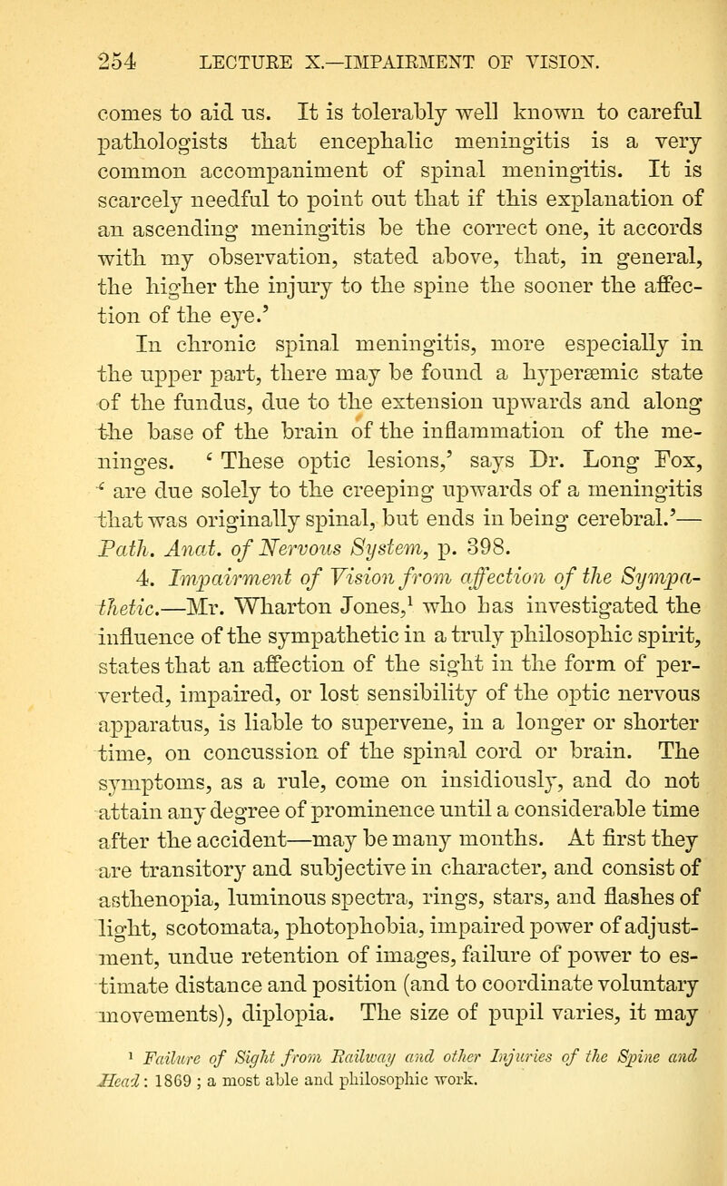 comes to aid ns. It is tolerably well known to careful patliologists tliat encephalic meningitis is a very common accompaniment of spinal meningitis. It is scarcely needful to point out tliat if this explanation of an ascending meningitis be the correct one, it accords witli my observation, stated above, that, in general, the higher the injury to the spine the sooner the affec- tion of the eye.' In chronic spinal meningitis, more especially in the upper part, there may be found a hypersemic state of the fundus, due to the extension upwards and along the base of the brain of the inflammation of the me- ninges. ' These optic lesions,' says Dr. Long Fox, ^ are due solely to the creeping upwards of a meningitis that was originally spinal, but ends in being cerebral.'— Path. Anat. of Nervous System, p. 398. 4. Im]jairment of Vision from affection of the Sympa- thetic,—Mr. Wharton Jones,^ who has investigated the influence of the sympathetic in a truly philosophic spirit, states that an affection of the sight in the form of per- verted, impaired, or lost sensibility of the optic nervous apparatus, is liable to supervene, in a longer or shorter time, on concussion of the spinal cord or brain. The symptoms, as a rule, come on insidiously, and do not attain any degree of iDrominence until a considerable time after the accident—may be many months. At first they are transitory and subjective in character, and consist of asthenopia, luminous spectra, rings, stars, and flashes of lio-ht, scotomata, photophobia, impaired power of adjust- ment, undue retention of images, failure of power to es- timate distance and position (and to coordinate voluntary movements), diplopia. The size of pupil varies, it may ^ Failure of Sight from Hailway and other Injuries of the S;pine and Head: 1869 ; a most aLle and philosophic work.