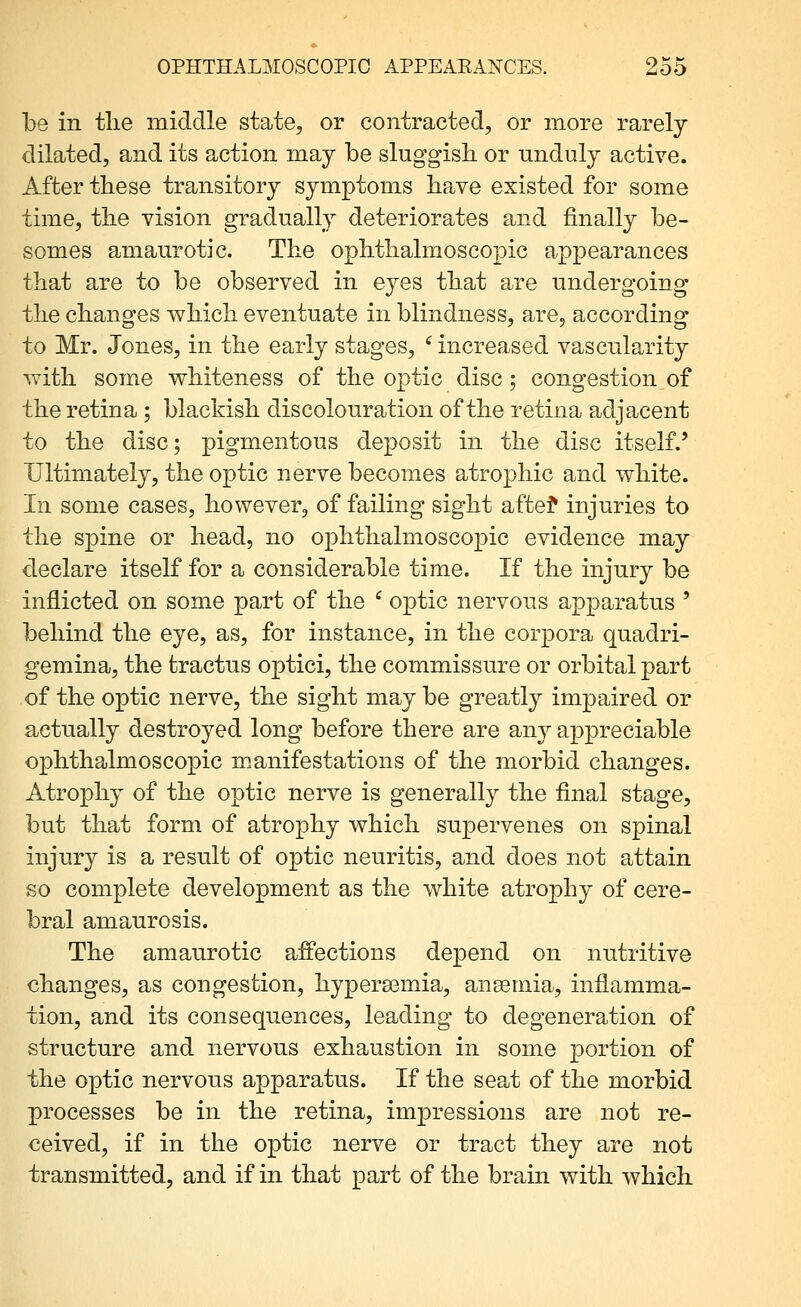 be in the middle state, or contracted, or more rarely dilated, and its action may be sluggish, or unduly active. After these transitory symptoms have existed for some time, the vision gradually deteriorates and finally be- somes amaurotic. The ophthalmoscopic appearances that are to be observed in eyes that are undergoing the changes which eventuate in blindness, are, according to Mr. Jones, in the early stages, ^ increased vascularity with some whiteness of the optic disc; congestion of the retina ; blackish discolouration of the retina adjacent to the disc; pigmentous deposit in the disc itself.' Ultimately, the optic nerve becomes atrophic and white. In some cases, however, of failing sight afte? injuries to the spine or head, no ophthalmoscopic evidence may declare itself for a considerable time. If the injury be inflicted on some part of the ' optic nervous apparatus ' behind the eye, as, for instance, in the corpora quadri- gemina, the tractus optici, the commissure or orbital part of the optic nerve, the sight may be greatly impaired or actually destroyed long before there are any appreciable ophthalmoscopic manifestations of the morbid changes. Atrophy of the optic nerve is generally the final stage, but that form of atrophy which supervenes on spinal injury is a result of optic neuritis, and does not attain so complete development as the white atrophy of cere- bral amaurosis. The amaurotic affections depend on nutritive changes, as congestion, hypera3mia, ansemia, inflamma- tion, and its consequences, leading to degeneration of structure and nervous exhaustion in some portion of the optic nervous apparatus. If the seat of the morbid processes be in the retina, impressions are not re- ceived, if in the optic nerve or tract they are not transmitted, and if in that part of the brain with which