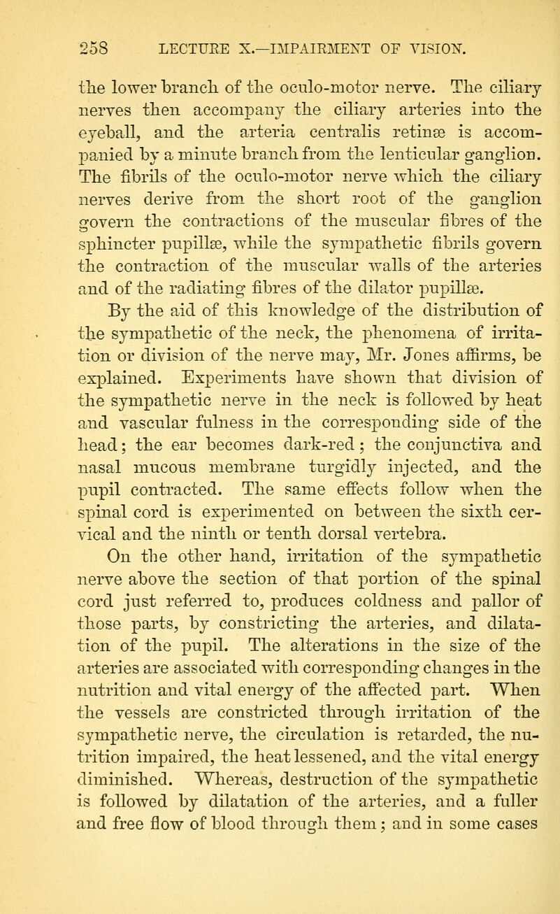 tlie lower brancL. of the oculo-niotor nerve. The ciliary nerves then accompany the ciliary arteries into the eyeball, and the arteria centralis retinse is accom- panied by a minnte branch from the lenticular ganglion. The fibrils of the ocnlo-motor nerve which the ciliary nerves derive from the short root of the ganglion govern the contractions of the muscular fibres of the sphincter pupillse, while the sympathetic fibrils govern the contraction of the muscular walls of the arteries and of the radiating fibres of the dilator pupillse. By the aid of this knowledge of the distribution of the sympathetic of the neck, the phenomena of irrita- tion or division of the nerve may, Mr. Jones afiirms, be explained. Experiments have shown that division of the sympathetic nerve in the neck is followed by heat and vascular fulness in the corresponding side of the head; the ear becomes dark-red; the conjunctiva and nasal mncons membrane turgidly injected, and the pnpil contracted. The same effects follow when the spinal cord is experimented on between the sixth cer- vical and the ninth or tenth dorsal vertebra. On the other hand, irritation of the sympathetic nerve above the section of that portion of the spinal cord just referred to, produces coldness and pallor of those parts, by constricting the arteries, and dilata- tion of the pupil. The alterations in the size of the arteries are associated with corresponding changes in the nutrition and vital energy of the affected part. When the vessels are constricted through irritation of the sympathetic nerve, the circulation is retarded, the nu- trition impaired, the heat lessened, and the vital energy diminished. Whereas, destruction of the sympathetic is followed by dilatation of the arteries, and a fuller and free flow of blood through them; and in some cases