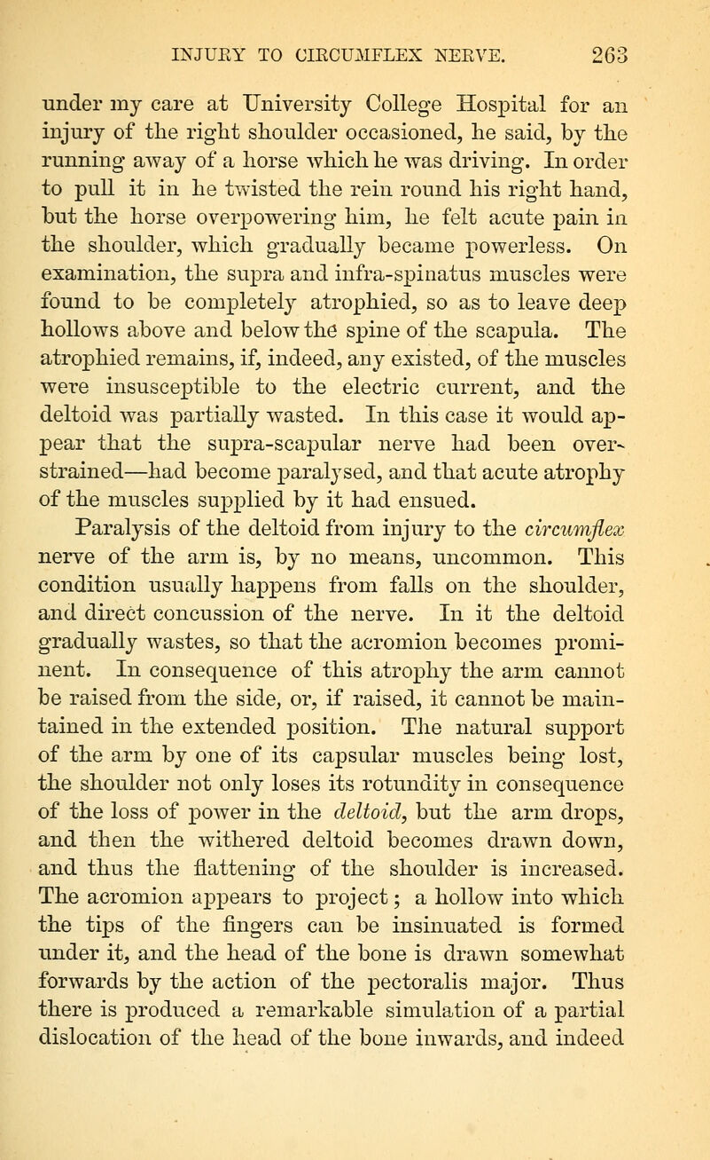 under my care at University College Hospital for an injury of the right shoulder occasioned, he said, by the running away of a horse which he was driving. In order to pull it in he twisted the rein round his right hand, but the horse overpowering him, he felt acute pain in the shoulder, which gradually became powerless. On examination, the supra and infra-spinatus muscles were found to be completely atrophied, so as to leave deep hollows above and below thd spine of the scapula. The atrophied remains, if, indeed, any existed, of the muscles were insusceptible to the electric current, and the deltoid Avas partially wasted. In this case it would ap- pear that the supra-scapular nerve had been over- strained—had become paralysed, and that acute atrophy of the muscles supplied by it had ensued. Paralysis of the deltoid from injury to the circumflex nerve of the arm is, by no means, uncommon. This condition usually happens from falls on the shoulder, and direct concussion of the nerve. In it the deltoid gradually wastes, so that the acromion becomes promi- nent. In consequence of this atroj)hy the arm cannot be raised from the side, or, if raised, it cannot be main- tained in the extended position. The natural support of the arm by one of its capsular muscles being lost, the shoulder not only loses its rotundity in consequence of the loss of power in the deltoid, but the arm drops, and then the withered deltoid becomes drawn down, and thus the flattening of the shoulder is increased. The acromion appears to project; a hollow into which the tips of the fingers can be insinuated is formed under it, and the head of the bone is drawn somewhat forwards by the action of the pectoralis major. Thus there is produced a remarkable simulation of a partial dislocation of the head of the bone inwards, and indeed