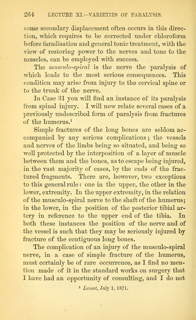 some secondary displacement often occnrs in this direc- tion^ Trhicli requires to be corrected under chloroform before faradisation and general tonic treatment, Trith the view of restoring power to the nerves and tone to the muscles, can be employed with success. The muscuIo'S^piral is the nerve the paralysis of which leads to the most serious consequences. This condition may arise from injury to the cervical spine or to the trunk of the nerve. In Case 31 you will find an instance of its paralysis from spinal injury. I will now relate several cases of a previously undescribed form of paralysis from fractures of the humerus.^ Simple fractures of the long bones are seldom ac- companied by any serious complications; the vessels and nerves of the limbs being- so situated, and being so well protected by the interposition of a layer of muscle between them and the bones, as to escape being injured, in the vast majority of cases, by the ends of the frac- tured fragments. There are, however, two exceptions to this general rule : one in the upper, the other in the lower, extremity. In the upper extremity, in the relation of the musculo-spiral nerve to the shaft of the humerus; in the lower, in the position of the posterior tibial ar- tery in reference to the upper end of the tibia. In both these instances the position of the nerve and of the vessel is such that they may be seriously injured by fracture of the contiguous long bones. The complication of an injury of the musculo-spiral nerve, in a case of simple fracture of the humerus, must certainly be of rare occurrence, as I find no men- tion made of it in the standard works on surgery that I have had an opportunity of consulting, and I do not * Lancet, July 1, 1871.