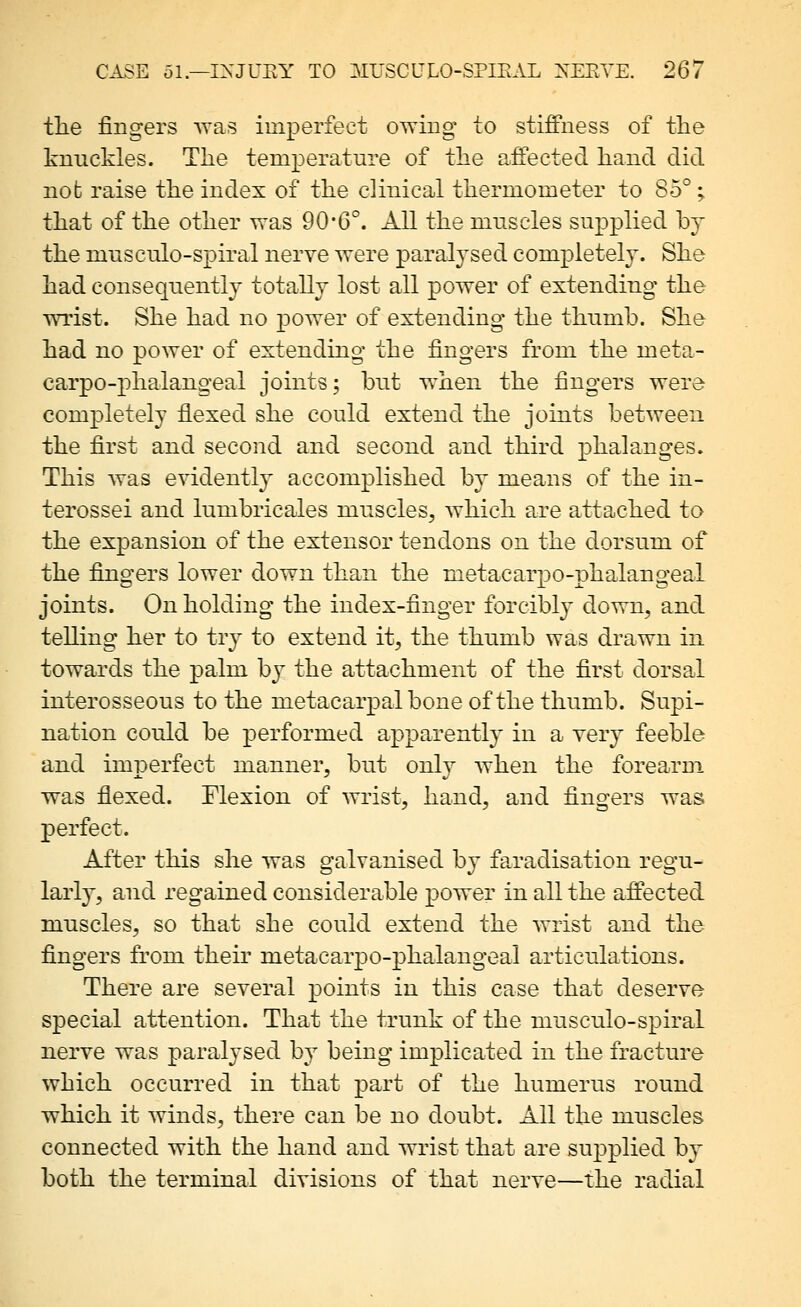 the fingers vyas imperfect owing to stiffness of the knuckles. The temperature of the affected hand did not raise the index of the clinical thermometer to 85°; that of the other was 90-6°. All the muscles supplied by the musculo-spiral nerve were paralj^sed completely. She had consequently totally lost all power of extending the wrist. She had no power of extending the thumb. She had no power of extending the fingers from the meta- carpo-phalangeal joints; but when the fingers were completely flexed she could extend the joints between the first and second and second and third phalanges. This was evidently accomplished by means of the in- terossei and lumbricales muscles, which are attached to the expansion of the extensor tendons on the dorsum of the fingers lower down than the metacarpo-phalangeal joints. On holding the index-finger forcibly down, and telling her to tr^^ to extend it, the thumb was drawn in towards the palm by the attachment of the first dorsal interosseous to the metacarpal bone of the thumb. Supi- nation could be performed apparently in a very feeble and imperfect manner, but only when the forearm was fiexed. Flexion of wrist, hand, and fingers was perfect. After this she was galvanised by faradisation regu- larly, and regained considerable power in all the affected muscles, so that she could extend the wrist and the fingers from their metacarpo-phalangeal articulations. There are several points in this case that deserve special attention. That the trunk of the musculo-spiral nerve was paralysed by being implicated in the fracture which occurred in that part of the humerus round which it winds, there can be no doubt. All the muscles connected with the hand and wrist that are supplied by both the terminal divisions of that nerve—the radial