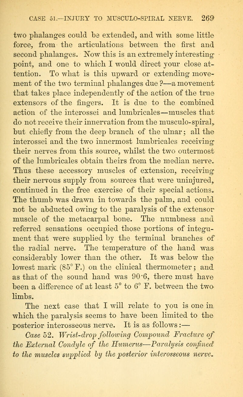 two phalanges could be extended, and witli some little force, from the articulations between the first and second phalanges. I^ow this is an extremely interesting point, and one to which I would direct your close at- tention. To what is this upward or extending move- ment of the two terminal phalanges due ?—a movement that takes place independently of the action of the true extensors of the fingers. It is due to the combined action of the interossei and lumbricales—muscles that do not receive their innervation from the musculo-spiral, but chiefly from the deep branch of the ulnar; all the interossei and the two innermost lumbricales receiving their nerves from this source, whilst the two outermost of the lumbricales obtain theirs from the median nerve. Thus these accessory muscles of extension, receiving* their nervous supply from sources that were uninjured, continued in the free exercise of their special actions^ The thumb was drawn in towards the palm, and could not be abducted owing to the paralysis of the extensor muscle of the metacarpal bone. The numbness and referred sensations occupied those j)ortions of integu- ment that were supplied by the terminal branches of the radial nerve. The temperature of the hand was. considerably lower than the other. It was below the lowest mark (85° F.) on the clinical thermometer; and as that of the sound hand was 90*6, there must have been a difference of at least 5° to 6° F. between the twa limbs. The next case that I will relate to you is one in. which the paralysis seems to have been limited to the posterior interosseous nerve. It is as follows :— Case 52. Wrist-drop folloiuing Compound Fracture of the External Condyle of the Humerus—Paralysis confined to the muscles supplied hy the posterior interosseous nerve^