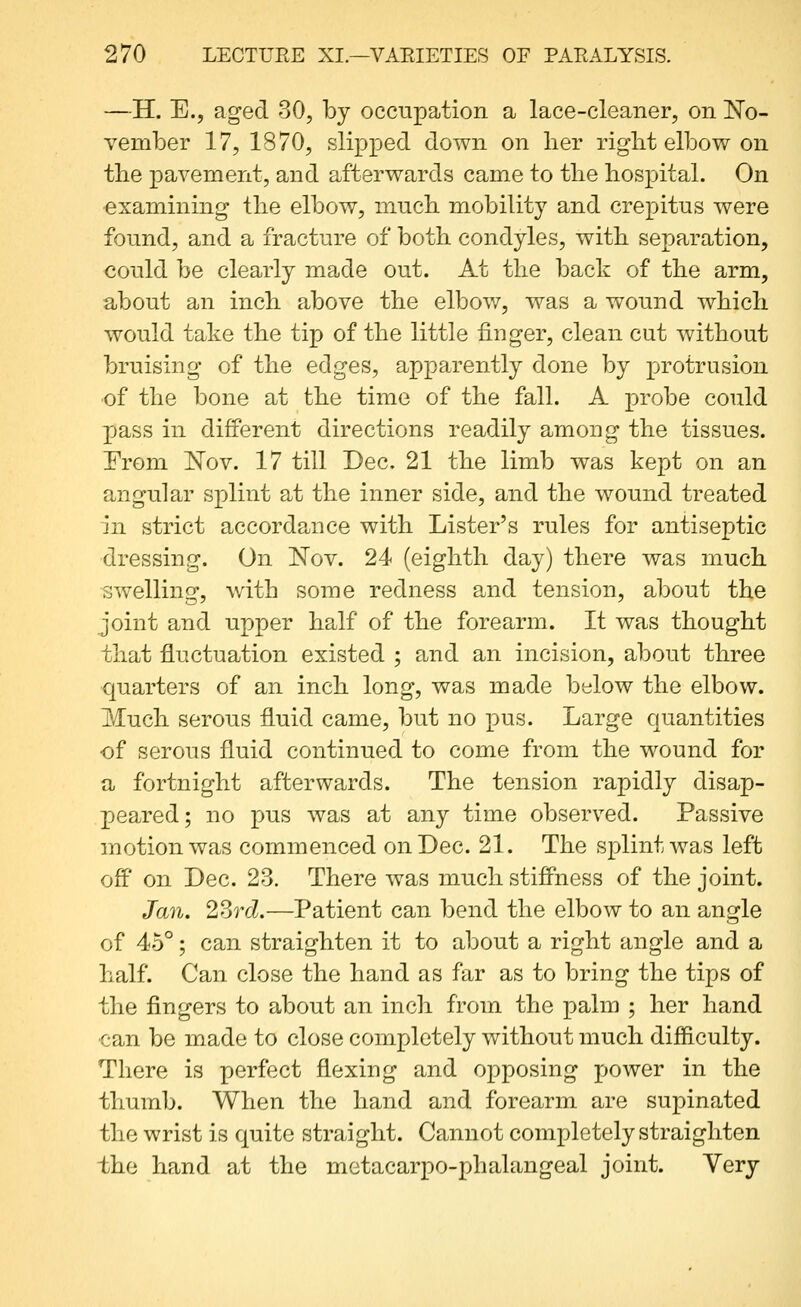 —H. E., aged 30, by occupation a lace-cleaner, on No- vember 17, 1870, slipped down on her riglit elbow on the pavement, and afterwards came to the hospital. On examining the elbow, much mobility and crepitus were found, and a fracture of both condyles, with separation, could be clearly made out. At the back of the arm, about an inch above the elbov/, was a wound which would take the tip of the little finger, clean cut without bruising of the edges, apparently done by protrusion ■of the bone at the time of the fall. A probe could pass in different directions readily among the tissues. From 'Nov. 17 till Dec. 21 the limb was kept on an angular splint at the inner side, and the wound treated in strict accordance with Lister's rules for antiseptic dressing. On Nov. 24 (eighth day) there was much swelling, with some redness and tension, about the joint and upper half of the forearm. It was thought that fluctuation existed ; and an incision, about three quarters of an inch long, was made below the elbow. Much serous fluid came, but no pus. Large quantities ■of serous fluid continued to come from the wound for a fortnight afterwards. The tension rapidly disap- peared; no pus was at any time observed. Passive motion was commenced on Dec. 21. The splint was left off on Dec. 23. There was much stiffness of the joint. Jan. 2Srd.—Patient can bend the elbow to an angle of 45°; can straighten it to about a right angle and a half. Can close the hand as far as to bring the tips of the fingers to about an inch from the palm ; her hand can be made to close completely without much difficulty. There is perfect flexing and opposing power in the thumb. When the hand and forearm are supinated the wrist is quite straight. Cannot completely straighten the hand at the metacarpo-phalangeal joint. Yery