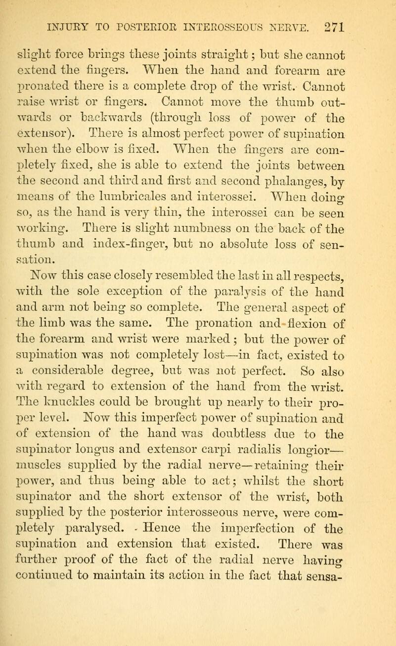 slig'lit force brings tlieso joints straight; but slie cannot extend tlie fingers. When the hand and forearm are pronated there is a complete drop of the wrist. Cannot raise wrist or fingers. Cannot move the thumb out- wards or backwards (through h^ss of power of the extensor). There is ahnost perfect power of supination Avhen the elbow is fixed. When the fingers are com- pletely fixed, she is able to extend the joints between the second and third and first and second phalanges, by means of the lumbricales and interossei. When doing- SO, as the hand is very thin, the interossei can be seen working. There is slight numbness on the back of the thumb and index-finger, but no absolute loss of sen- vSation. Now this case closely resembled the last in all respects, with the sole exception of the paralysis of the hand and arm not being so complete. The general aspect of the limb was the same. The pronation and flexion of the forearm and wrist were marked; but the power of supination was not completely lost—in fact, existed to a considerable degree, but was not perfect. So also with regard to extension of the hand from the wrist. The knuckles could be brought up nearly to their pro- -pev level. Now this imperfect power of supination and of extension of the hand was doubtless due to the supinator longus and extensor carpi radialis longior— muscles supplied by the radial nerve—retaining their l)ower, and thus being able to act; whilst the short supinator and the short extensor of the wrist, both supplied by the posterior interosseous nerve, were com- pletely paralysed. - Hence the imperfection of the supination and extension that existed. There was further proof of the fact of the radial nerve having continued to maintain its a-ction in the fact that sensa-