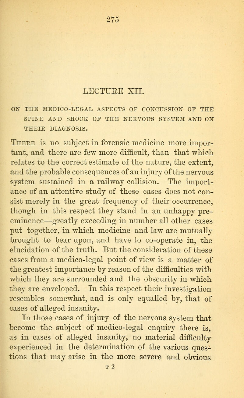 LECTUEE XII. ON THE MEDICO-LEGAL ASPECTS OP CONCUSSION OP THE SPINE AND SHOCK OP THE NERVOUS SYSTEM AND ON THEIR DIAGNOSIS. There is no subject in forensic medicine more impor- tant, and there are few more difficult, than that which relates to the correct estimate of the nature, the extent, and the probable consequences of an injury of the nervous system sustained in a railway collision. The import- ance of an attentive study of these cases does not con- sist merely in the great frequency of their occurrence, though in this respect they stand in an unhappy pre- eminence—greatly exceeding in number all other cases put together, in which medicine and law are mutually brought to bear upon, and have to co-operate in, the elucidation of the truth. But the consideration of these cases from a medico-legal point of view is a matter of the greatest importance by reason of the difficulties with which they are surrounded and the obscurity in which they are enveloped. In this respect their investigation resembles somewhat, and is only equalled by, that of cases of alleged insanity. In those cases of injury of the nervous system that become the subject of medico-legal enquiry there is, as in cases of alleged insanity, no material difficulty experienced in the determination of the various ques- tions that may arise in the more severe and obvious T 2