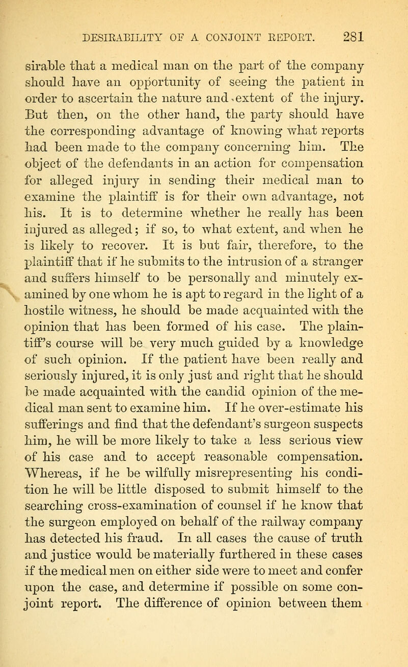 sirable that a medical man on the part of the company should have an opportunity of seeing the patient in order to ascertain the nature and ^extent of the injury. But then, on the other hand, the party should have the corresponding advantage of knowing what reports had been made to the company concerning him. The object of the defendants in an action for compensation for alleged injury in sending their medical man to examine the plaintiff is for their own advantage, not his. It is to determine whether he really has been injured as alleged; if so, to what extent, and when he is likely to recover. It is but fair, therefore, to the plaintiff that if he submits to the intrusion of a stranger and suffers himself to be personally and minutely ex- amined by one whom he is apt to regard in the light of a hostile witness, he should be made acquainted with the opinion that has been formed of his case. The plain- tiff's course will be very much guided by a knowledge of such opinion. If the patient have been really and seriously injured, it is only just and right that he should be made acquainted with the candid opinion of the me- dical man sent to examine him. If he over-estimate his sufferings and find that the defendant's surgeon suspects him, he will be more likely to take a less serious view of his case and to accept reasonable compensation. Whereas, if he be wilfully misrepresenting his condi- tion he will be little disposed to submit himself to the searching cross-examination of counsel if he know that the surgeon employed on behalf of the railway company has detected his fraud. In all cases the cause of truth and justice would be materially furthered in these cases if the medical men on either side were to meet and confer upon the case, and determine if possible on some con- joint report. The difference of opinion between them.