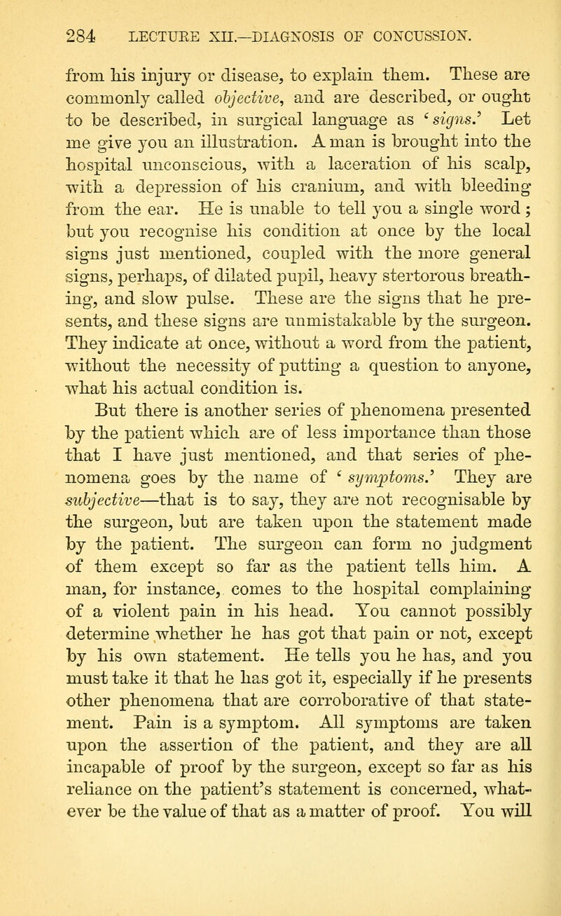 from liis injury or disease, to explain them. These are commonly called objective^ and are described, or ought to be described, in surgical language as '^ signs.^ Let me give you an illustration. A man is brought into the hospital unconscious, with a laceration of his scalp, with a depression of his cranium, and with bleeding from the ear. He is unable to tell you a single word ; but you recognise his condition at once by the local signs just mentioned, coupled with the more general signs, perhaps, of dilated pupil, heavy stertorous breath- ing, and slow pulse. These are the signs that he pre- sents, and these signs are unmistakable by the surgeon. They indicate at once, without a word from the patient, without the necessity of putting a question to anyone, what his actual condition is. But there is another series of phenomena presented by the patient which are of less importance than those that I have just mentioned, and that series of phe- nomena goes by the name of ' symjptoms.' They are subjective—that is to say, they are not recognisable by the surgeon, but are taken upon the statement made by the patient. The surgeon can form no judgment of them except so far as the patient tells him. A man, for instance, comes to the hospital complaining of a violent pain in his head. You cannot possibly determine whether he has got that pain or not, except by his own statement. He tells you he has, and you must take it that he has got it, especially if he presents other phenomena that are corroborative of that state- ment. Pain is a symptom. All sjanptoms are taken upon the assertion of the patient, and they are all incapable of proof by the surgeon, except so far as his reliance on the patient's statement is concerned, what- ever be the value of that as a matter of proof. You will