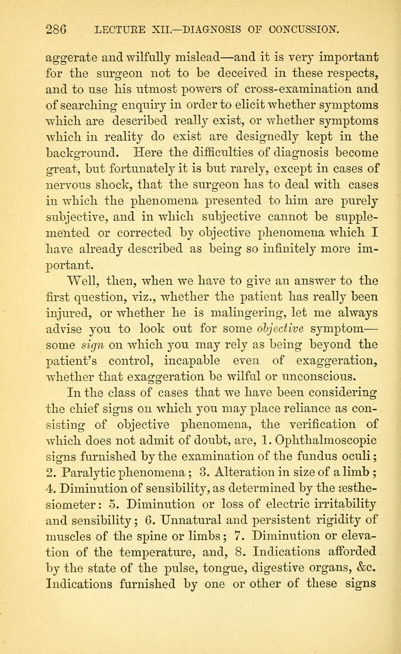 aggerate and wilfully mislead—and it is very important for the surgeon not to be deceived in these respects, and to use his utmost powers of cross-examination and of searching enquiry in order to elicit whether symptoms which are described really exist, or whether symptoms which in reality do exist are designedly kept in the background. Here the difficulties of diagnosis become great, but fortunately it is but rarely, exce23t in cases of nervous shock, that the surgeon has to deal with cases in which the phenomena presented to him are purely subjective, and in which subjective cannot be supple- mented or corrected by objective phenomena which I have already described as being so infinitely more im- portant. Well, then, when we have to give an answer to the first question, viz., whether the patient has really been injured, or whether he is malingering, let me always advise you to look out for some ohjecUve symptom— some sign on which you may rely as being beyond the patient's control, incapable even of exaggeration, whether that exaggeration be wilful or unconscious. In the class of cases that we have been considering the chief signs on which you may place reliance as con- sisting of objective phenomena, the verification of which does not admit of doubt, are, 1. Ophthalmoscopic signs furnished by the examination of the fundus oculi; 2. Paralytic phenomena; 3. Alteration in size of a limb ; 4. Diminution of sensibility, as determined by the eesthe- siometer: 5. Diminution or loss of electric irritability and sensibilit}^; 6. Unnatural and persistent rigidity of muscles of the spine or limbs; 7. Diminution or eleva- tion of the temperature, and, 8. Indications afforded by the state of the pulse, tongue, digestive organs, &c. Indications furnished by one or other of these signs