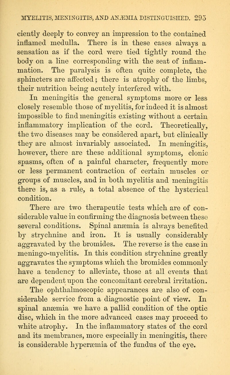 cientlj deeply to convey an impression to tlie contained inflamed medulla. There is in these cases always a sensation as if the cord were tied tightly round the body on a line corresponding with the seat of inflam- mation. The paralysis is often quite complete, the sphincters are affected; there is atrophy of the limbs, their nutrition being acutely interfered with. In meningitis the general symptoms more or less closely resemble those of myelitis, for indeed it is almost impossible to find meningitis existing without a certain inflammatory implication of the cord. Theoretically, the two diseases may be considered apart, but clinically they are almost invariably associated. In meningitis, however, there are these additional symptoms, clonic spasms, often of a painful character, frequently more or less permanent contraction of certain muscles or groups of muscles, and in both myelitis and meningitis there is, as a rule, a total absence of the hysterical condition. There are two therapeutic tests which are of con- siderable value in confirming the diagnosis between these several conditions. Spinal ansemia is always benefited by strychnine and iron. It is usually considerably aggravated by the bromides. The reverse is the case in meningo-myelitis. In this condition strychnine greatly aggravates the symptoms which the bromides commonly have a tendency to alleviate, those at all events that are dependent upon the concomitant cerebral irritation. The ophthalmoscopic appearances are also of con- siderable service from a diagnostic point of view. In spinal ansemia we have a pallid condition of the optic disc, which in the more advanced cases may proceed to white atrophy. In the inflammatory states of the cord and its membranes, more especially in meningitis, there is considerable hypersemia of the fundus of the eye.