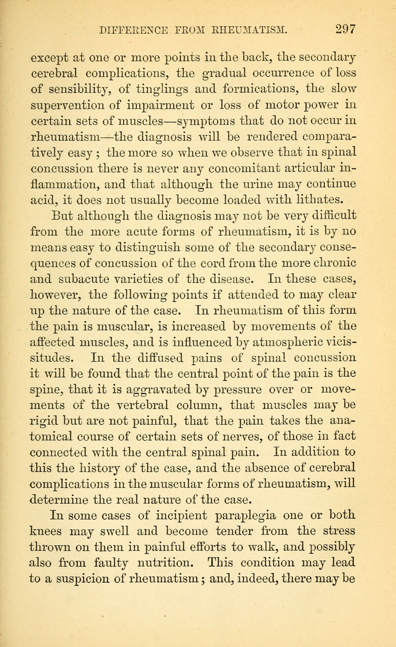 except at one or more points in the back, tlie secondary cerebral complications, the gradual occurrence of loss of sensibilit}^, of tinglings and formications, the slow supervention of impairment or loss of motor power in certain sets of muscles—symptoms that do not occur in rheumatism—the diagnosis will be rendered compara- tively easy ; the more so when we observe that in spinal concussion there is never any concomitant articular in- flammation, and that although the urine may continue acid, it does not usually become loaded with lithates. But although the diagnosis may not be very difficult from the more acute forms of rheumatism, it is by no means easy to distinguish some of the secondary conse- quences of concussion of the cord from the more chronic and subacute varieties of the disease. In these cases, however, the following points if attended to may clear up the nature of the case. In rheumatism of this form the pain is muscular, is increased by movements of the affected nmscles, and is influenced by atmospheric vicis- situdes. In the diffused pains of spinal concussion it will be found that the central point of the pain is the spine, that it is aggravated by pressure over or move- ments of the vertebral column, that muscles may be rigid but are not painful, that the pain takes the ana- tomical course of certain sets of nerves, of those in fact connected with the central spinal pain. In addition to this the history of the case, and the absence of cerebral complications in the muscular forms of rheumatism, will determine the real nature of the case. In some cases of incipient paraplegia one or both knees may swell and become tender from, the stress thrown on them in painful efforts to walk, and possibly also from faulty nutrition. This condition may lead to a suspicion of rheumatism; and, indeed, there may be