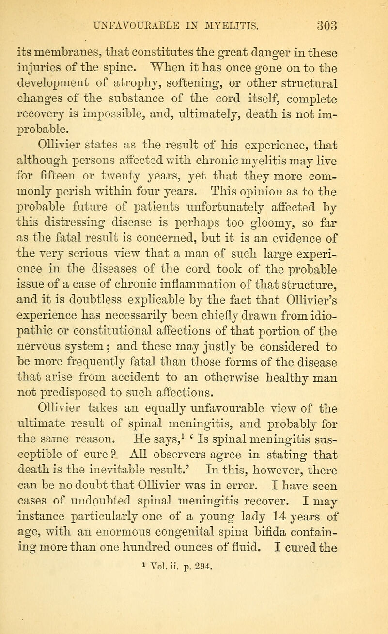 its membranes, that constitutes tlie great danger in these injuries of the spine. When it has once gone on to the development of atrophy, softening, or other structural changes of the substance of the cord itself, complete recovery is impossible, and, ultimately, death is not im- probable. OUivier states as the result of his experience, that although persons affected with chronic myelitis may live for fifteen or tAveuty years, yet that they more com- monly perish within four years. This oxDinion as to the probable future of patients unfortunately affected by this distressing disease is perhaps too gloomy, so far as the fata,l result is concerned, but it is an evidence of the ver}^ serious view that a man of such large experi- ence in the diseases of the cord took of the probable issue of a case of chronic inflammation of that structure, and it is doubtless explicable by the fact that OUivier's experience has necessarily been chiefly drawn from idio- pathic or constitutional affections of that portion of the nervous system; and these may justly be considered to be more frequently fatal than those forms of the disease that arise from accident to an otherwise healthy man not predisposed to such affections. OUivier takes an equally unfavourable view of the ultimate result of spinal meningitis, and probably for the same reason. He says,^ ' Is spinal meningitis sus- ceptible of cure ? AU observers agree in stating that death is the inevitable result.' In this, however, there can be no doubt that OUivier was in error. I have seen cases of undoubted spinal meningitis recover. I may instance particularly one of a young lady 14 years of age, with an enormous congenital spina bifida contain- ing more than one hundred ounces of fluid. I cured the » Vol. ii. p. 29i.