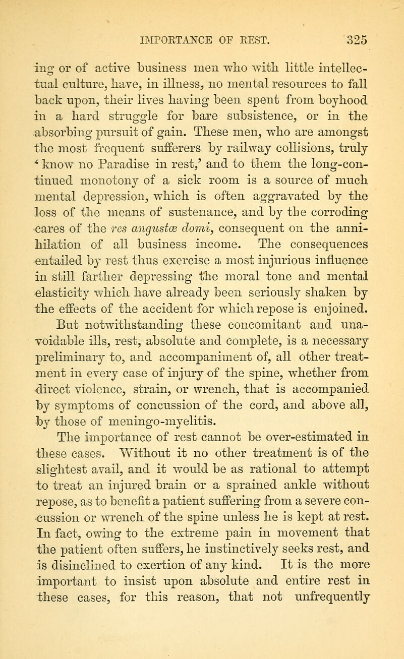 ing' or of active business men wlio with little intellec- tual ciilturej have, in illness, no mental resources to fall back upon, their lives having been spent from boyhood in a hard struggle for bare subsistence, or in the absorbing pursuit of gain. These men, v^ho are amongst the most frequent sufferers by railway collisions, truly ^ know no Paradise in rest,' and to them the long-con- tinued monotony of a sick room is a source of much mental depression, which is often aggravated by the loss of the means of sustenance, and by the corroding cares of the res angustce domi, consequent on the anni- hilation of all business income. The consequences entailed by rest thus exercise a most injurious influence in still farther dejoressing the moral tone and mental elasticity which have already been seriously shaken by the effects of the accident for which repose is enjoined. But notwithstanding these concomitant and una- voidable ills, rest, absolute and complete, is a necessary preliminary to, and accompaniment of, all other treat- ment in every case of injury of the spine, whether from direct violence, strain, or wrench, that is accompanied by symptoms of concussion of the cord, and above all, hj those of meningo-myelitis. The importance of rest cannot be over-estimated in these cases. Without it no other treatment is of the slightest avail, and it would be as rational to attempt to treat an injured brain or a sprained ankle without repose, as to benefit a patient suffering from a severe con- cussion or wrench of the spine unless he is kept at rest. In fact, owing to the extreme pain in movement that the patient often suffers, he instinctively seeks rest, and is disinclined to exertion of any kind. It is the more important to insist upon absolute and entire rest in these cases, for this reason, that not unfrequently