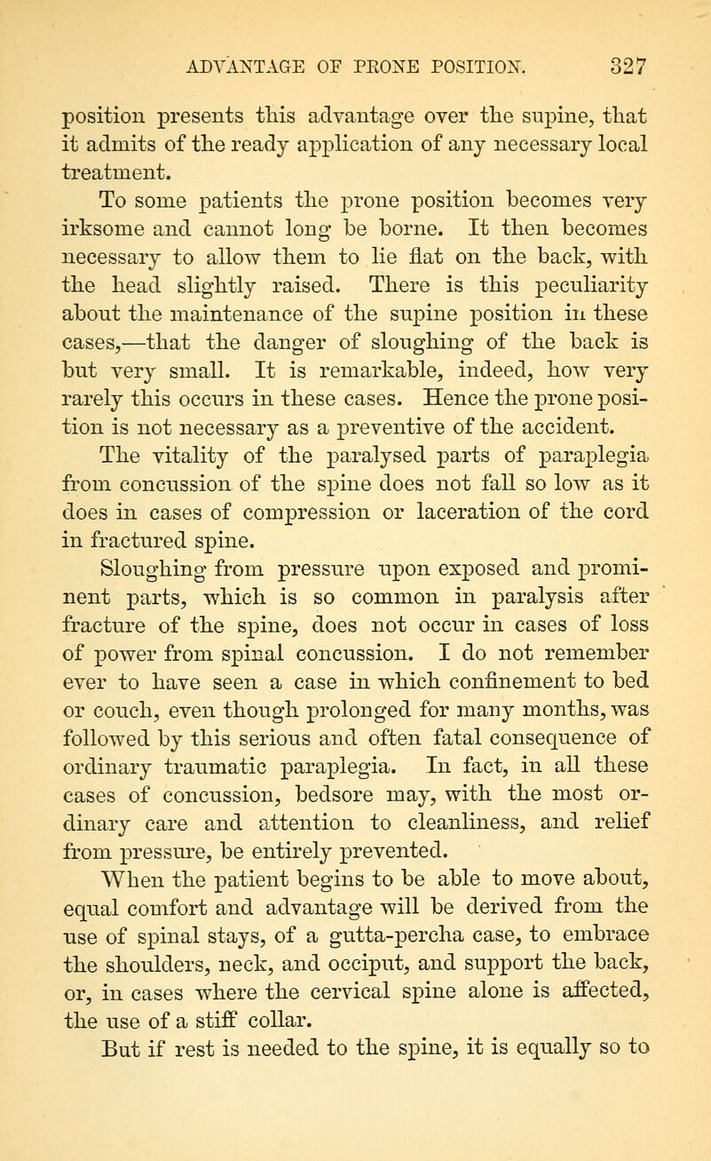 position presents tliis advantage over tlie supine, tliat it admits of the ready application of any necessary local treatment. To some patients the prone position becomes very irksome and cannot long be borne. It then becomes necessary to allow them to lie flat on the back, with the head slightly raised. There is this peculiarity about the maintenance of the supine position in these cases,—that the danger of sloughing of the back is but very small. It is remarkable, indeed, how very rarely this occurs in these cases. Hence the prone posi- tion is not necessary as a preventive of the accident. The vitality of the paralysed parts of paraplegia from concussion of the spine does not fall so low as it does in cases of compression or laceration of the cord in fractured spine. Sloughing from pressure upon exposed and promi- nent parts, which is so common in paralysis after fracture of the spine, does not occur in cases of loss of power from spinal concussion. I do not remember ever to have seen a case in which confinement to bed or couch, even though prolonged for many months, was followed by this serious and often fatal consequence of ordinary traumatic paraplegia. In fact, in all these cases of concussion, bedsore may, with the most or- dinary care and attention to cleanliness, and relief from pressure, be entirely prevented. When the patient begins to be able to move about, equal comfort and advantage will be derived from the use of spinal stays, of a gutta-percha case, to embrace the shoulders, neck, and occiput, and support the back, or, in cases where the cervical spine alone is affected, the use of a stiff collar. But if rest is needed to the spine, it is equally so to