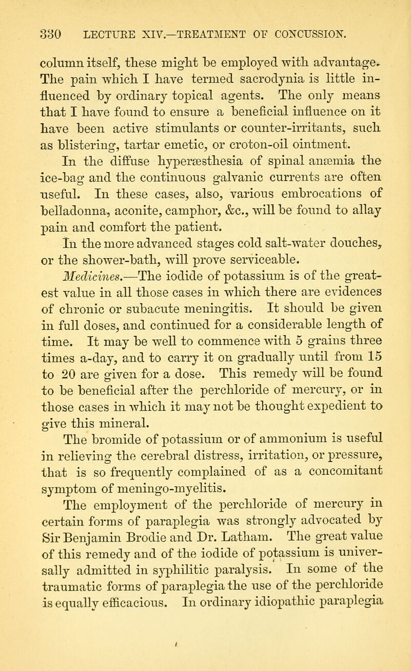 column itself, these miglit be employed with, advantage- The pain which I have termed sacrodynia is little in- fluenced by ordinary topical agents. The only means that I have found to ensure a beneficial influence on it have been active stimulants or counter-irritants, such as blistering, tartar emetic, or croton-oil ointment. In the diffuse hypersesthesia of spinal ansemia the ice-bag and the continuous galvanic currents are often useful. In these cases, also, various embrocations of belladonna, aconite, camphor, &c., will be found to allay pain and comfort the patient. In the more advanced stages cold salt-water douches, or the shower-bath, will prove serviceable. Medicines.—The iodide of potassium is of the great- est value in all those cases in which there are evidences of chronic or subacute meningitis. It should be given in full doses, and continued for a considerable length of time. It may be well to commence with 5 grains three times a-day, and to carry it on gradually until from 15 to 20 are given for a dose. This remedy will be found to be beneficial after the perchloride of mercury, or in those cases in which it may not be thought expedient to give this mineral. The bromide of potassium or of ammonium is useful in relieving the cerebral distress, irritation, or pressure, that is so frequently complained of as a concomitant symptom of meningo-myelitis. The employment of the perchloride of mercury in certain forms of paraplegia was strongly advocated by Sir Benjamin Brodie and Dr. Latham. The great value of this remedy and of the iodide of potassium is univer- sally admitted in syphilitic paralysis. In some of the traumatic forms of paraplegia the use of the perchloride is equally efficacious. In ordinary idiopathic paraplegia