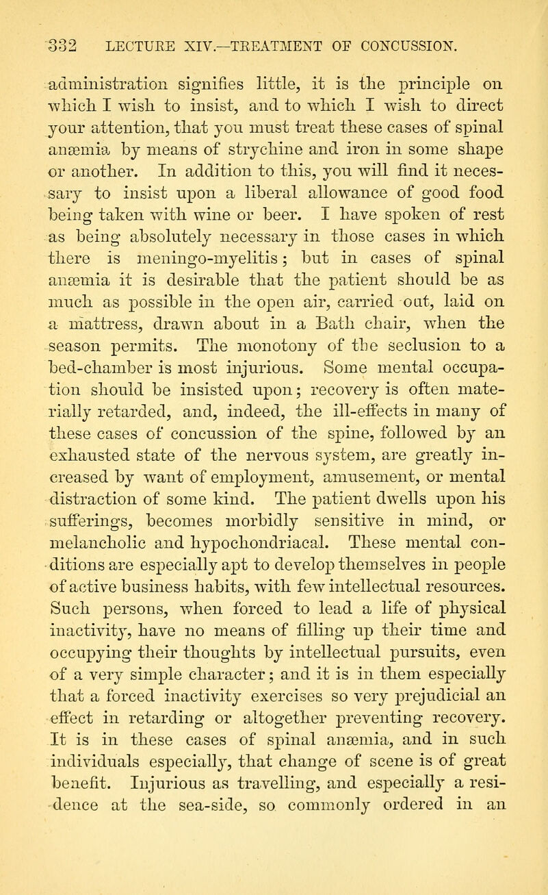 administration signifies little, it is the principle on •wliicL. I wish to insist, and to which I wish to direct your attention, that you must treat these cases of spinal anaemia by means of strychine and iron in some shape or another. In addition to this, yon will find it neces- sary to insist upon a liberal allowance of good food being taken with wine or beer. I have spoken of rest as being absolutely necessary in those cases in which there is meningo-myelitis; but in cases of spinal ansemia it is desirable that the patient should be as much as possible in the open air, carried oat, laid on a niattress, drawn about in a Bath chair, when the season permits. The monotony of the seclusion to a bed-chamber is most injurious. Some mental occupa- tion should be insisted upon; recovery is often mate- rially retarded, and, indeed, the ill-effects in many of these cases of concussion of the spine, followed by an exhausted state of the nervous S3'Stem, are greatly in- creased by want of employment, amusement, or mental distraction of some kind. The patient dwells upon his sufferings, becomes morbidly sensitive in mind, or melancholic and hypochondriacal. These mental con- ditions are especially apt to develop themselves in people of active business habits, with few intellectual resources. Such persons, when forced to lead a life of physical inactivity, have no means of filling up their time and occupying their thoughts by intellectual pursuits, even of a very simple character; and it is in them especially that a forced inactivity exercises so very prejudicial an effect in retarding or altogether preventing recovery. It is in these cases of spinal ansemia, and in such individuals especially, that change of scene is of great benefit. Injurious as travelling, and especially a resi- dence at the sea-side, so commonly ordered in an