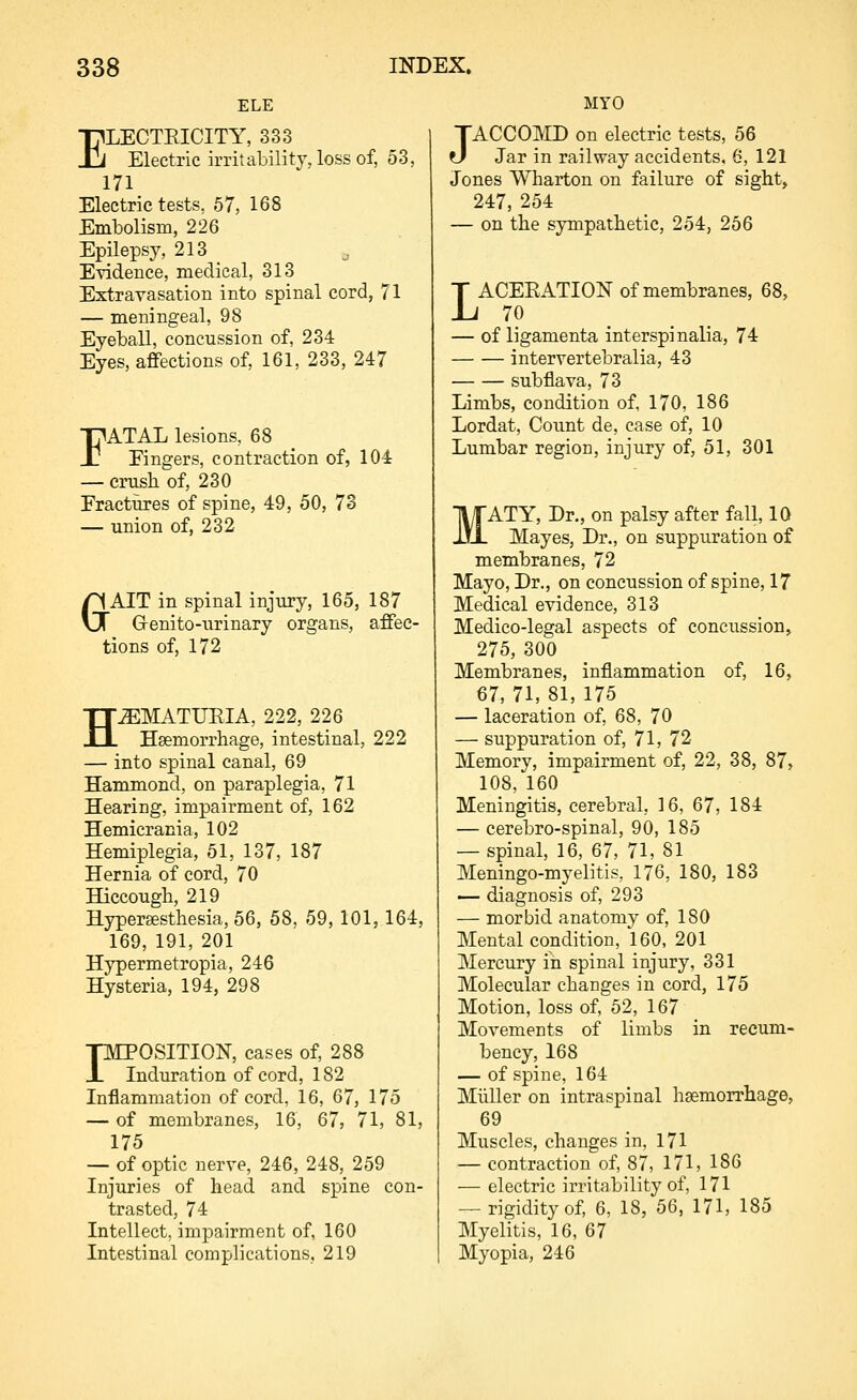 ELE ELECTEICITY, 333 Electric irritability, loss of, 53, 171 Electric tests, 67, 168 Embolism, 226 Epilepsy, 213 _ ETidence, medical, 313 Extravasation into spinal cord, 71 — meningeal, 98 Eyeball, concussion of, 234 Eyes, afiections of, 161, 233, 247 FATAL lesions, 68 Eingers, contraction of, 104 — crush of, 230 Fractures of spine, 49, 50, 73 — union of, 232 GAIT in spinal injury, 165, 187 G-enito-urinary organs, affec- tions of, 172 HEMATURIA, 222, 226 Haemorrhage, intestinal, 222 — into spinal canal, 69 Hammond, on paraplegia, 71 Hearing, impairment of, 162 Hemicrania, 102 Hemiplegia, 51, 137, 187 Hernia of cord, 70 Hiccough, 219 Hyperffisthesia, 56, 58, 59, 101, 164, 169, 191, 201 Hypermetropia, 246 Hysteria, 194, 298 pMPOSITION, cases of, 288 X Induration of cord, 182 Inflammation of cord, 16, 67, 175 — of membranes, 16, 67, 71, 81, 175 — of optic nerve, 246, 248, 259 Injuries of head and spine con- trasted, 74 Intellect, impairment of, 160 Intestinal complications, 219 MYO JACCOMD on electric tests, 56 Jar in railway accidents, 6, 121 Jones Wharton on failure of sight, 247, 254 — on the sympathetic, 254, 266 LACEEATION of membranes, 68, 70 — of ligamenta interspinalia, 74 intervertebralia, 43 subflava, 73 Limbs, condition of, 170, 186 Lordat, Count de, case of, 10 Lumbar region, injury of, 61, 301 'ATY, Dr., on palsy after fall, 10 Mayes, Dr., on suppuration of membranes, 72 Mayo, Dr., on concussion of spine, 17 Medical evidence, 313 Medico-legal aspects of concussion, 275, 300 Membranes, inflammation of, 16, 67, 71, 81, 175 — laceration of, 68, 70 — suppuration of, 71, 72 Memory, impairment of, 22, 38, 87, 108, 160 Meningitis, cerebral, 16, 67, 184 — cerebro-spinal, 90, 185 — spinal, 16, 67, 71, 81 Meningo-myelitis, 176, 180, 183 — diagnosis of, 293 — morbid anatomy of, 180 Mental condition, 160, 201 Mercury in spinal injury, 331 Molecular changes in cord, 175 Motion, loss of, 52, 167 Movements of limbs in recum- bency, 168 — of spine, 164 Miiller on intraspinal haemorrhage, 69 Muscles, changes in, 171 — contraction of, 87, 171, 186 — electric irritability of, 171 ~ rigidity of, 6, 18, 56, 171, 185 Myelitis, 16, 67 Myopia, 246