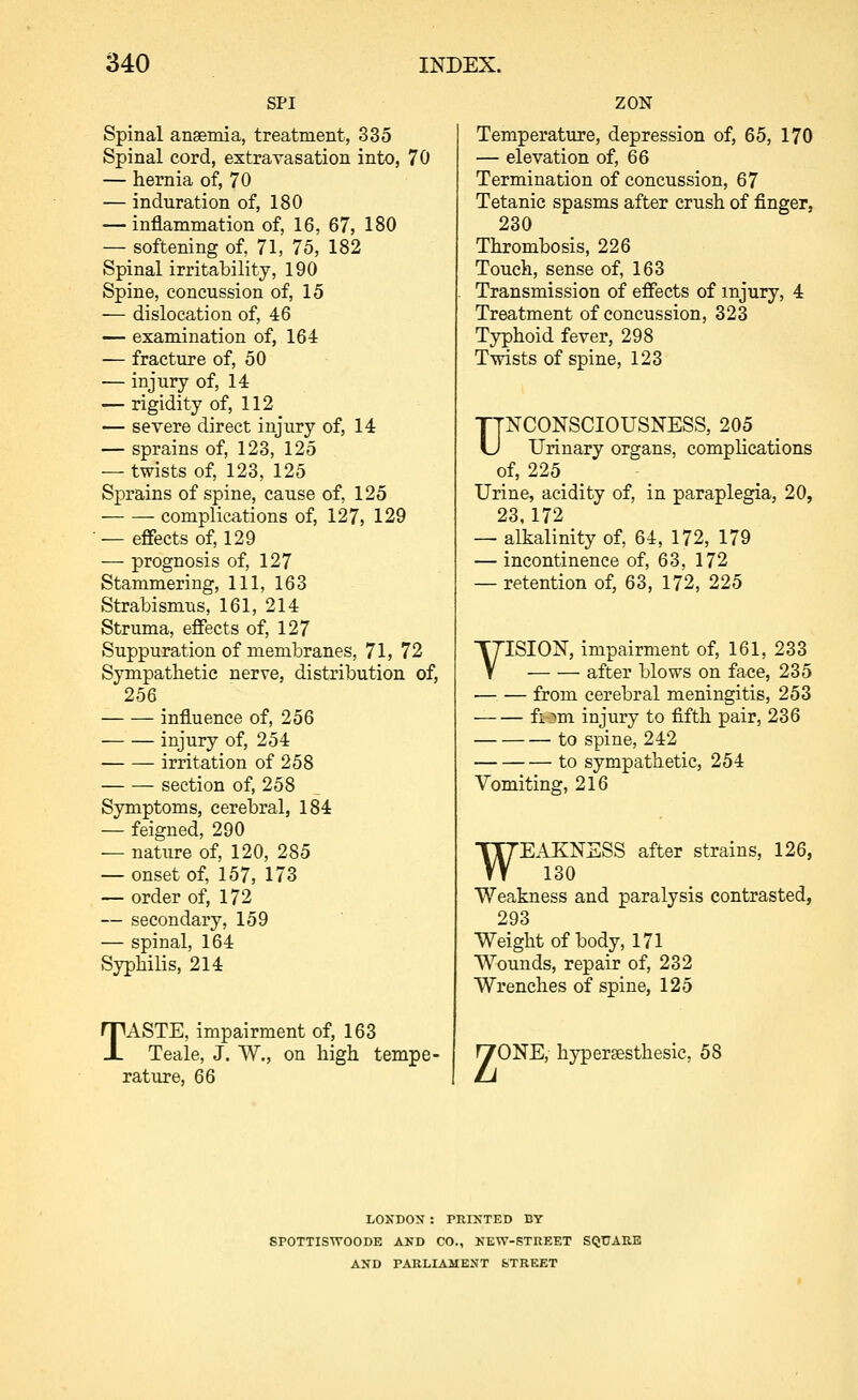 SPI Spinal angemia, treatment, 335 Spinal cord, extravasation into, 70 — hernia of, 70 — induration of, 180 — inflammation of, 16, 67, 180 — softening of, 71, 75, 182 Spinal irritability, 190 Spine, concussion of, 15 — dislocation of, 46 — examination of, 164 — fracture of, 50 — injury of, 14 — rigidity of, 112 — severe direct injury of, 14 — sprains of, 123, 125 — twists of, 123, 125 Sprains of spine, cause of, 125 complications of, 127, 129 — effects of, 129 — prognosis of, 127 Stammering, 111, 163 Strabismus, 161, 214 Struma, effects of, 127 Suppuration of membranes, 71, 72 Sympathetic nerve, distribution of, 256 influence of, 256 injury of, 254 irritation of 258 section of, 258 Symptoms, cerebral, 184 — feigned, 290 — nature of, 120, 285 — onset of, 157, 173 — order of, 172 — secondary, 159 — spinal, 164 Syphilis, 214 TASTE, impairment of, 163 Teale, J. W., on high tempe- rature, 66 ZON Temperature, depression of, 65, 170 — elevation of, 66 Termination of concussion, 67 Tetanic spasms after crush of finger, 230 Thrombosis, 226 Touch, sense of, 163 Transmission of effects of injury, 4 Treatment of concussion, 323 Typhoid fever, 298 Twists of spine, 123 UNCONSCIOUSNESS, 205 Urinary organs, complications of, 225 Urine, acidity of, in paraplegia, 20, 23, 172 — alkalinity of, 64, 172, 179 — incontinence of, 63, 172 — retention of, 63, 172, 225 VISION, impairment of, 161, 233 after blows on face, 235 from cerebral meningitis, 253 fiom injury to fifth pair, 236 to spine, 242 to sympathetic, 254 Vomiting, 216 WE.IKNSSS after strains, 126, 130 Weakness and paralysis contrasted, 293 Weight of body, 171 Wounds, repair of, 232 Wrenches of spine, 125 nrONE, hj^ersesthesic, 58 LOXDON : PRINTED BY SrOTTISWOODE AKD CO., KEW-STREET SQUARE AND TARLIAMENT feTREET