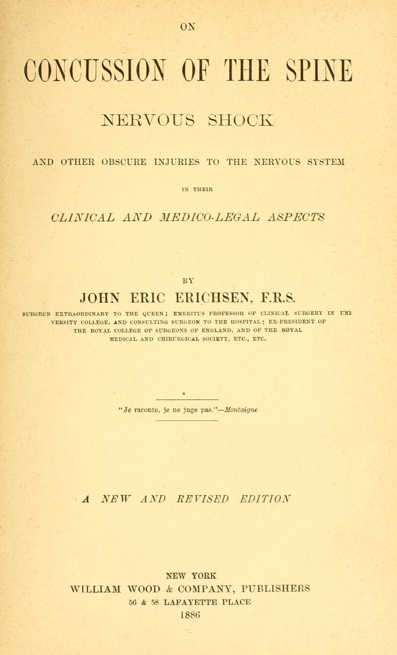 CONCUSSION OF THE SPINE NERVOUS SHOCK AND OTHER OBSCURE INJURIES TO THE NERVOUS SYSTEM IN THEIK CLINICAL AND MEDICO-LEGAL ASPECTS BY JOHN EHIC ERICHSEN, F.RS. 9URGK0N EXTRAORDINARY TO THE QUEEN; EMERITI'S PROFESSOR OF CLINICAL SURGERY IN UNI' VERSITY COLLEGE. AND CONSULTING SURGEON TO THE HOSPITAL; EX-PRESIDENT OF THE ROYAL COLLEGE OF SURGEONS OF ENGLAND. AND OF THE ROYAL MEDICAL AND CHIRURGICAL SOCIETY, ETC., ETC. Je raconte, je ne jiige p&s.'''—Montaigne A NEW AND FEVISED EDITION NEW YORK WILLIAM WOOD & COMPANY, PUBLISHERS 56 & 58 LAFAYETTE PLACE 1886