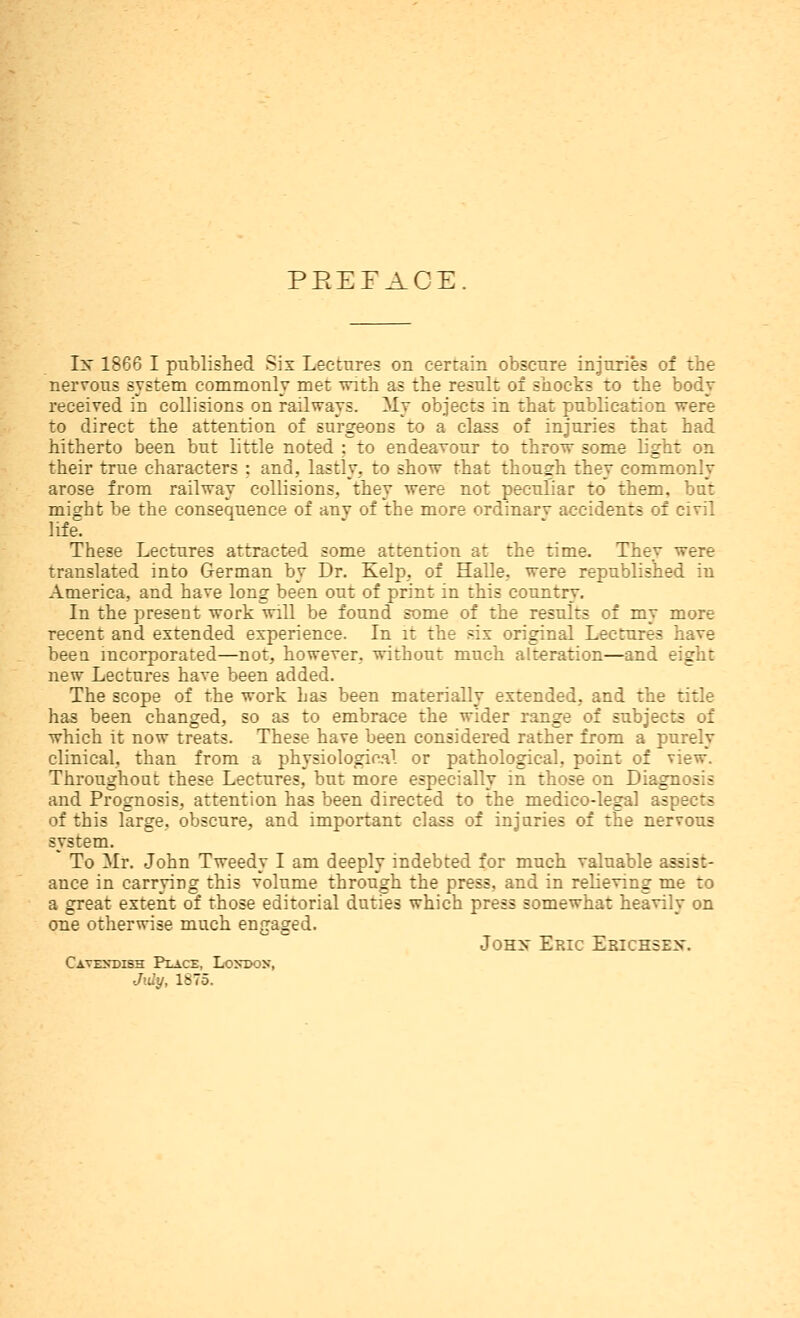 PEEFACE. Ix 1866 I pnblished Six Lectures on certain obscnre injuries of the nervous system commonly met with as the result of shocks to the body received in collisions on railways. My objects in that publication were to direct the attention of surgeons to a class of injuries that had hitherto been but little noted : to endeaTour to throw some light on their true characters : and, lastly, to show that thousrh they commonly arose from railway collisions, they were not peculiar to them, but might be the consequence of any of the more ordinary accidents of civil life. These Lectures attracted some attention at the time. They were translated into German by Dr. Kelp, of Halle, were republished in America, and have long been out of print in this country. In the present work will be found some of the results of my more recent and extended experience. In it the six original Lectures have beeu incorporated—not, however, without much alteration—and eight new Lectures have been added. The scope of the work has been materially extended, and the title has been changed, so as to embrace the wider range of subjects of which it now treats. These have been considered rather from a purely clinical, than from a physiological or pathological, point of view. Throughout these Lectures, but more especially in those on Diagnosis and Prognosis, attention has been directed to the medico-legal aspects of this large, obscure, and important class of injuries of the nervous system. To Mr. John Tweedy I am deeply indebted for much valuable assist- ance in carrying this volume through the press, and in relieving me to a great extent of those editorial duties which press somewhat heavily on one otherwise much engaged. JoHX Eric Ekichsex. Cavekdibh Place, Lontwn, Jidy, 1875.