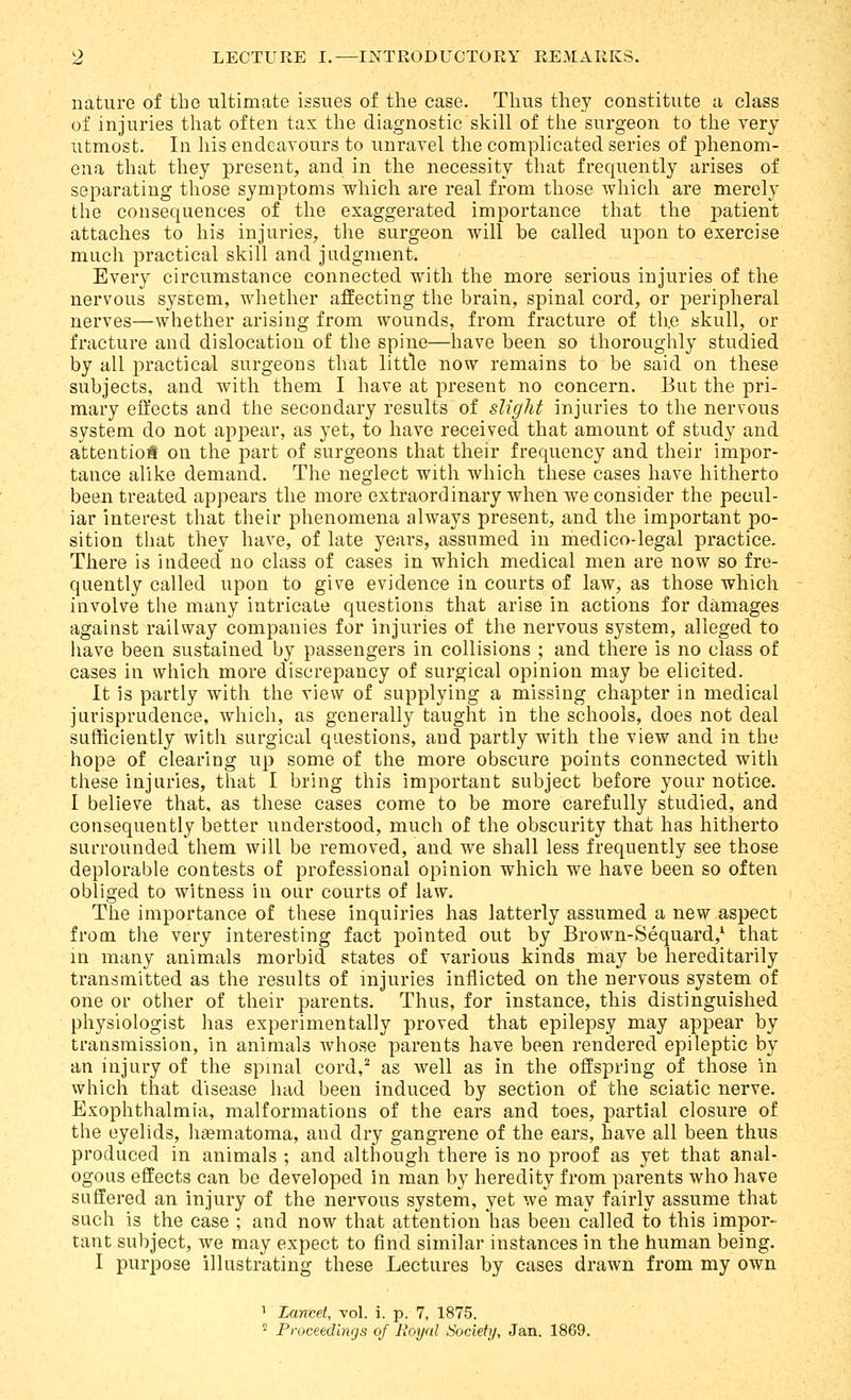 nature of the ultimate issues of the ease. Thus they constitute a class of injuries that often tax the diagnostic skill of the surgeon to the very utmost. In his endeavours to unravel the complicated series of phenom- ena that they present, and in the necessity that frequently arises of separating those symptoms which are real from those which are merely the consequences of the exaggerated importance that the patient attaches to his injuries, the surgeon will be called upon to exercise much practical skill and judgment. Every circumstance connected with the more serious injuries of the nervous system, whether affecting the brain, spinal cord, or peripheral nerves—whether arising from wounds, from fracture of th.e skull, or fracture and dislocation of the spine—have been so thoroughly studied by all practical surgeons that little now remains to be said on these subjects, and with them I have at present no concern. But the pri- mary eifects and the secondary results of slight injuries to the nervous system do not appear, as yet, to have received that amount of study and attentio* on the part of surgeons that their frequency and their impor- tance alike demand. The neglect with which these cases have hitherto been treated appears the more extraordinary when we consider the pecul- iar interest that their phenomena always present, and the important po- sition that they have, of late years, assumed in medico-legal practice. There is indeed no class of cases in which medical men are now so fre- quently called upon to give evidence in courts of law, as those which involve the many intricate questions that arise in actions for damages against railway companies for injuries of the nervous system, alleged to have been sustained by passengers in collisions ; and there is no class of cases in which more discrepancy of surgical opinion may be elicited. It IS partly with the view of supplying a missing chapter in medical jurisprudence, which, as generally taught in the schools, does not deal sufficiently with surgical questions, and partly with the view and in the hope of clearing up some of the more obscure points connected with these injuries, that I bring this important subject before your notice. I believe that, as these cases come to be more carefully studied, and consequently better understood, much of the obscurity that has hitherto sui'rounded them will be removed, and we shall less frequently see those deplorable contests of professional opinion which we have been so often obliged to witness in our courts of law. The importance of these inquiries has latterly assumed a new aspect from the very interesting fact pointed out by Brown-Sequard,' that m many animals morbid states of various kinds may be hereditarily transmitted as the results of injuries inflicted on the nervous system of one or other of their parents. Thus, for instance, this distinguished physiologist has experimentally proved that epilepsy may appear by transmission, in animals whose parents have been rendered epileptic by an injury of the spmal cord,^ as well as in the offspring of those in which that disease had been induced by section of the sciatic nerve. Exophthalmia, malformations of the ears and toes, partial closure of the eyelids, htematoma, and dry gangrene of the ears, have all been thus produced in animals ; and although there is no proof as yet that anal- ogous effects can be developed in man by heredity from parents who have suffered an injury of the nervous system, yet we may fairly assume that such is the case ; and now that attention has been called to this impor- taut subject, we may expect to find similar instances in the human being. I purpose illustrating these Lectures by cases drawn from my own 1 Lancet, vol. i. p. 7, 1875. ' Proceedings of Royal Society, Jan. 1869.