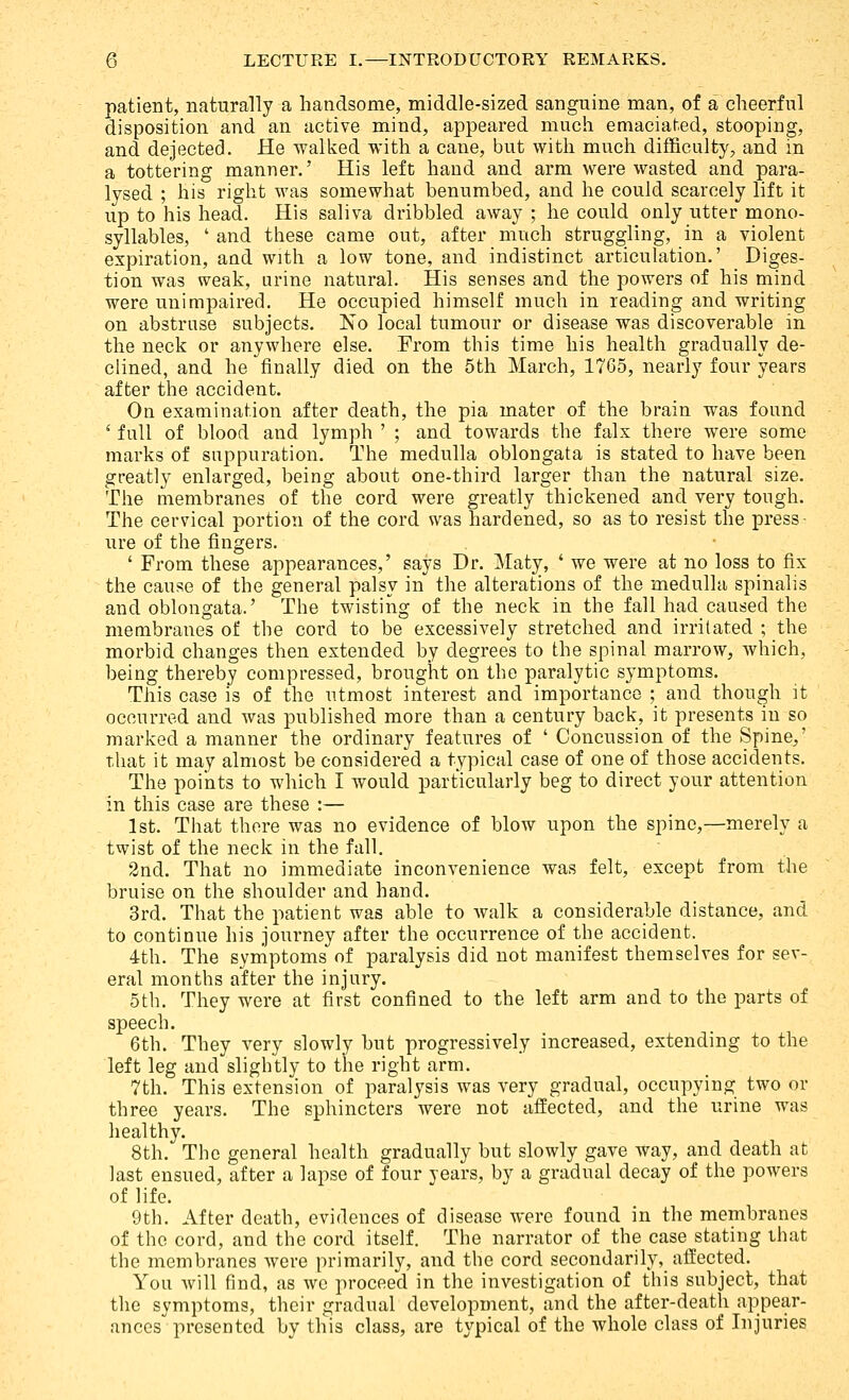 patient, naturally a handsome, middle-sized sanguine man, of a cheerful disposition and an active mind, appeared much emaciated, stooping, and dejected. He walked with a cane, but with much difficulty, and in a tottering manner.' His left hand and arm were wasted and para- lysed ; his right was somewhat benumbed, and he could scarcely lift it up to his head. His saliva dribbled away ; he could only utter mono- syllables, ' and tliese came out, after much struggling, in a violent expiration, and with a low tone, and indistinct articulation.' Diges- tion was weak, urine natural. His senses and the powers of his mind were unimpaired. He occupied himself much in reading and writing on abstruse subjects. No local tumour or disease was discoverable in the neck or anywhere else. From this time his health gradually de- clined, and he finally died on the 5th March, 1765, nearly four years after the accident. On examination after death, the pia mater of the brain was found ' full of blood and lymph ' ; and towards the falx there were some marks of suppuration. The medulla oblongata is stated to have been greatly enlarged, being about one-third larger than the natural size. The membranes of the cord were greatly thickened and very tough. The cervical portion of the cord was hardened, so as to resist the press- ure of the fingers. ' From these appearances,' says Dr. Maty, ' we were at no loss to fix the cause of the general palsy in the alterations of the medulla spinalis and oblongata.' The twisting of the neck in the fall had caused the membranes of the cord to be excessively stretched and irritated ; the morbid changes then extended by degrees to the spinal marrow, which, being thereby compressed, brought on the paralytic symptoms. This case is of the utmost interest and importance ; and though it occurred and was published more than a century back, it presents in so marked a manner the ordinary features of ' Concussion of the Spine,' that it may almost be considered a typical case of one of those accidents. The points to which I would particularly beg to direct your attention in this case are these :— 1st. That there was no evidence of blow upon the spine,—merely a twist of the neck in the fall. 2nd. That no immediate inconvenience was felt, except from the bruise on the shoulder and hand. 3rd. That the patient was able to walk a considerable distance, and to continue his journey after the occurrence of the accident. 4th. The symptoms of paralysis did not manifest themselves for sev- eral months after the injury. 5th. They were at first confined to the left arm and to the parts of speech. 6th. They very slowly but progressively increased, extending to the left leg and slightly to the right arm, 7th. This extension of paralysis was very gradual, occupying two or three years. The sphincters were not affected, and the urine was healthy, 8th, The general health gradually but slowly gave way, and death at last ensued, after a lapse of four years, by a gradual decay of the powers of life, 9th. After death, evidences of disease were found in the membranes of the cord, and the cord itself. The narrator of the case stating that the membranes were primarily, and the cord secondarily, affected. You Avill find, as avc proceed in the investigation of this subject, that the symptoms, their gradual development, and the after-death appear- ances presented by this class, are typical of the Avhole class of Injuries